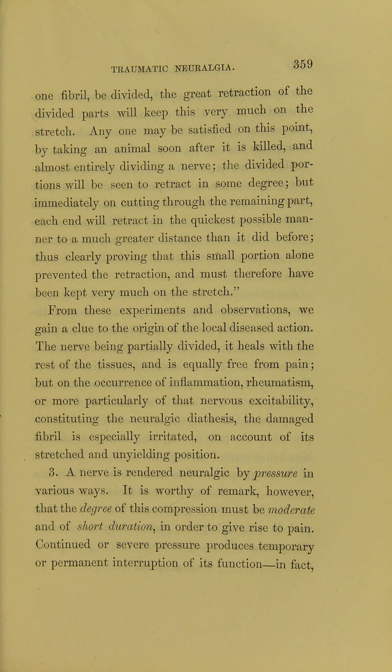 one fibril, be divided, the great retraction of the divided parts will keep this very much on the stretch. Any one may be satisfied on this point, by taking an animal soon after it is killed, and almost entirely dividing a nerve; the divided por- tions will be seen to retract in some degree; but immediately on cutting through the remaining part, each end will retract in the quickest possible man- ner to a much greater distance than it did before; thus clearly proving that this small portion alone prevented the retraction, and must therefore have been kept very much on the stretch. From these experiments and observations, we gain a clue to the origin of the local diseased action. The nerve being partially divided, it heals with the rest of the tissues, and is equally free from pain; but on the occurrence of inflammation, rheumatism, or more particularly of that nervous excitability, constituting the neuralgic diathesis, the damaged fibril is especially irritated, on account of its stretched and unyielding position. 3. A nerve is rendered neuralgic hy pressure in various ways. It is worthy of remark, however, that the degree of this compression must be moderate and of short duration, in order to give rise to pain. Continued or severe pressure produces temporary or permanent interruption of its function—in fact,