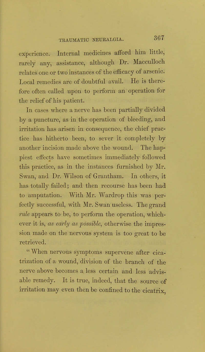 experience. Internal medicines afford him little, rarely any, assistance, although Dr. Macculloch relates one or two instances of the efficacy of arsenic. Local remedies are of doubtful avail. He is there- fore often called upon to perform an operation for the relief of his patient. In cases where a nerve has been partially divided by a puncture, as in the operation of bleeding, and irritation has arisen in consequence, the chief prac- tice has hitherto been, to sever it completely by another incision made above the wound. The hap- piest effects have sometimes immediately followed this practice, as in the instances furnished by Mr. Swan, and Dr. Wilson of Grantham. In others, it has totally failed; and then recourse has been had to amputation. With Mr. Wardrop this was per- fectly successful, with Mr. Swan useless. The grand rule appears to be, to perform the operation, which- ever it is, as early as possible^ otherwise the impres- sion made on the nervous system is too great to be retrieved.  When nervous symptoms supervene after cica- trization of a wound, division of the branch of the nerve above becomes a less certain and less advis- able remedy. It is true, indeed, that the source of irritation may even then be confined to the cicatrix,