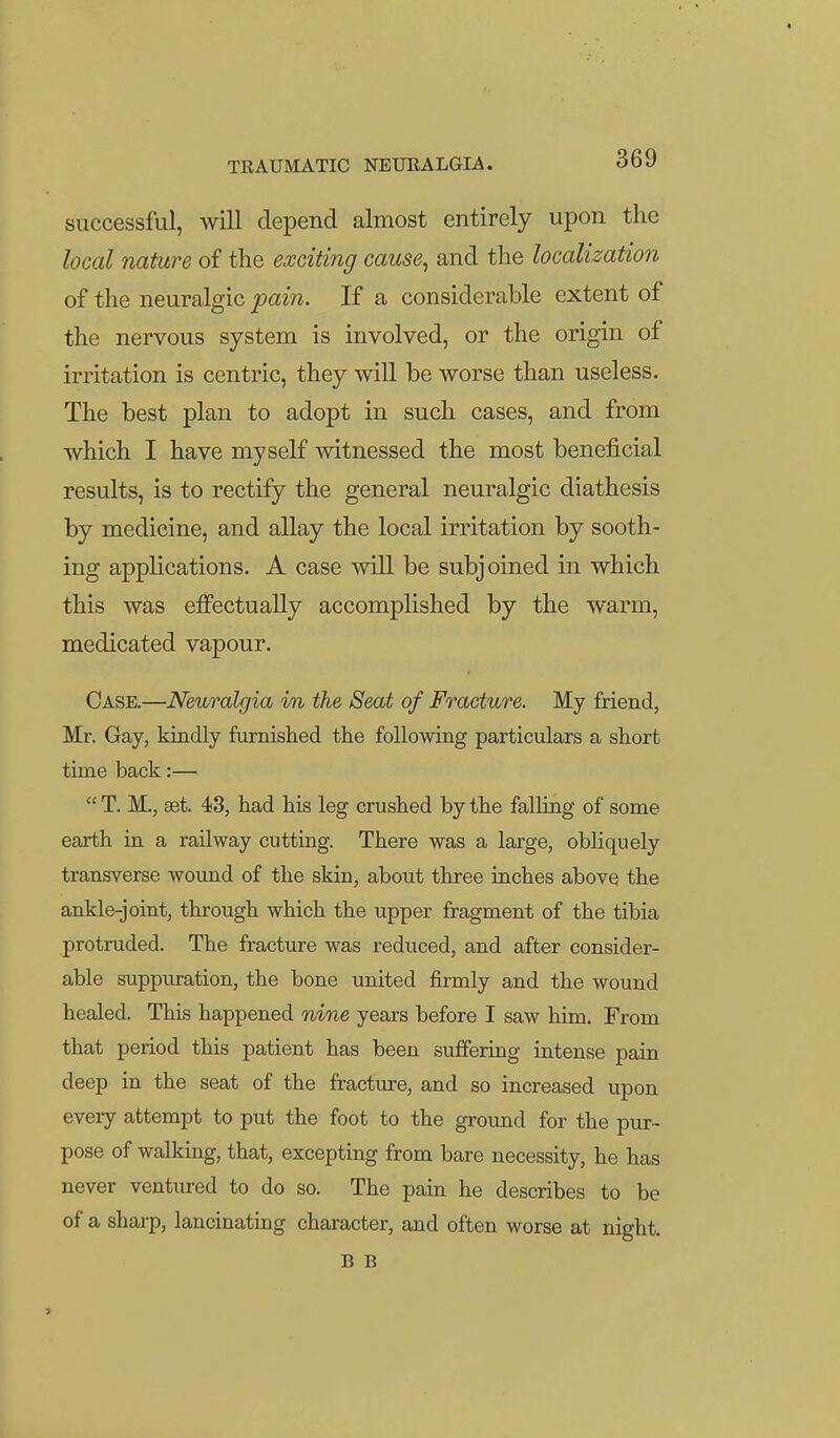 successful, will depend almost entirely upon the local nature of the exciting cause, and the localization of the neuralgic pain. If a considerable extent of the nervous system is involved, or the origin of irritation is centric, they will be worse than useless. The best plan to adopt in such cases, and from which I have myself -witnessed the most beneficial results, is to rectify the general neuralgic diathesis by medicine, and allay the local irritation by sooth- ing applications. A case will be subjoined in which this was effectually accomplished by the warm, medicated vapour. Case.—Neuralgia in the Seat of Fracture. My friend, Mr. Gay, kindly furnished the following particulars a short time back:—  T. M., set 43, had his leg crushed by the falling of some earth in a railway cutting. There was a large, obliquely transverse wound of the skin, about three inches above the ankle-joint, through which the upper fragment of the tibia protruded. The fracture was reduced, and after consider- able suppuration, the bone united j&rmly and the wound healed. This happened nine years before I saw him. From that period this patient has been suffering intense pain deep in the seat of the fracture, and so increased upon every attempt to put the foot to the ground for the pur- pose of walking, that, excepting from bare necessity, he has never ventured to do so. The pain he describes to be of a sharp, lancinating character, and often worse at night. B B