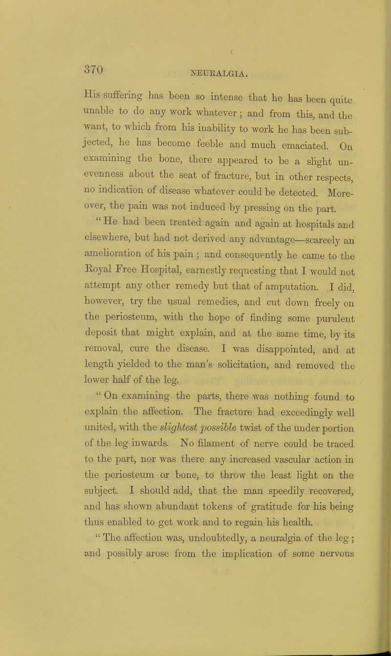 NEURALGIA. His suffering has been so intense that he has been quite unable to do any work whatever; and from this, and the want, to which from his inability to work he has been sub- jected, he has become feeble and much emaciated. On examining the bone, there appeared to be a shght un- evenness about the seat of fracture, but in other respects, no indication of disease whatever could be detected. More- over, the pain was not induced by pressing on the part.  He had been treated again and again at hospitals and elsewhere, but had not derived any advantage—scarcely an amelioration of his pain ; and consequently he came to the Koyal Free Hospital, earnestly requesting that I would not attempt any other remedy but that of amputation. I did, however, try the usual remedies, and cut down freely on the periosteum, with the hope of finding some purulent deposit that might explain, and at the same time, by its removal, cure the disease. I was disappointed, and at length yielded to the man's solicitation, and removed the lower half of the leg,  On examining the parts, there was nothing found to explain the affection. The fracture had exceedingly well united, with the slightest possible twist of the under portion of the leg inwards. No filament of nerve could be traced to the part, nor was there any increased vascular action in the periosteum or bone, to throw the least light on the subject. I should add, that the man speedily recovered, and has shown abundant tokens of gratitude for his being thus enabled to get work and to regain his health.  The affection was, undoubtedly, a neuralgia of the leg; and possibly arose from the implication of some nervous