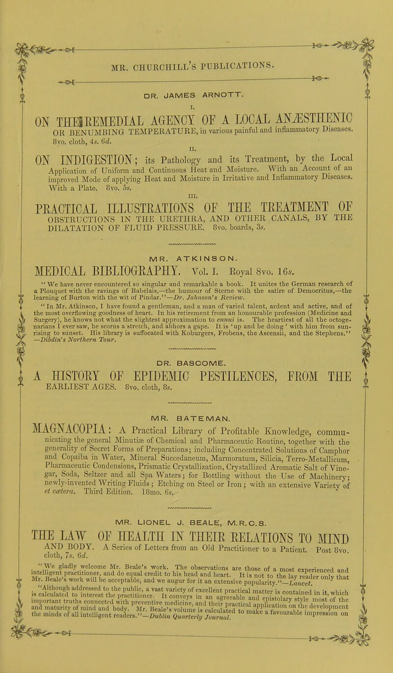 DR. JAMES ARNOTT. ON THEi REMEDIAL AGENCY OF A LOCAL ANiESTHENIC OR BENUMBING TEMPERATURE, iii various painful and inflammatory Diseases. 8vo. cloth, 4s. 6d. II. ON INDIGESTION; its Pathology and its Treatment, by the Local Application of Uniform and Continuous Heat and Moisture. With an Account of an improved Mode of applying Heat and Moisture in Irritative and Inflammatory Diseases. With a Plate. 8vo. 5s. III. PRACTICAL ILLUSTRATIONS OF THE TREATMENT OF OBSTRUCTIONS IN THE URETHRA, AND OTHER CANALS, BY THE DILATATION OF FLUID PRESSURE. 8vo. boards, 3s. MR. ATKINSON. MEDICAL BIBLIOGRAPHY. Vol. I. Eoyal 8vo. Us.  We have never encountered so singular and remarkable a boolt. It unites the German research of a Plouquet with the ravings of Rabelais,—the humour of Sterne with the satire of Democritus,—the learning of Burton with the wit of Pindar.—Dr. Johnson's Review.  In Mr. Atkinson, I have found a gentleman, and a man of varied talent, ardent and active, and of the most overflowing goodness of heart. In his retirement from an honourable profession (Medicine and Surgery), he knows not what the slightest approximation to ennui is. The heartiest of all the octoge- narians I ever saw, he scorns a stretch, and abhors a gape. It is 'up and be doing' with him from sun- rising to sunset. His library is suffocated with Koburgers, Frobens, the Ascensii, and the Stephens, —Dibdin's Northern Tour. DR. BASCOME. i A HISTORY OF EPIDEMIC PESTILENCES, FROM THE i * EARLIEST AGES. 8vo. cloth, 8«. ~ MR. BATEMAN. MAGNACOPIA: A Practical Library of Profitable Knowledge, commu- nicating the general Minutiae of Chemical and Pharmaceutic Routine, together with the generality of Secret Forms of Preparations; including Concentrated Solutions of Camphor and Copaiba in Water, Mineral Succedaneum, Marmoratum, Silicia, Terro-Metallicum, Pharmaceutic Condensions, Prismatic Crystallization, Crystallized Aromatic Salt of Vine- gar, Soda, Seltzer and all Spa Waters; for Bottling without the Use of Machinery; newly-invented Writing Fluids ; Etching on Steel or Iron; with an extensive Variety of ct ccBtera. Third Edition. 18mo. 6s. MR. LIONEL J. BEALE, M.R.O.S. THE LAW OF HEALTH IN THEIR RELATIONS TO MIND AND BODY. A Series of Letters from an Old Practitioner to a Patient. Post 8vo. cloth, 7s. Gd.  We gladly welcome Mr. Beale's work. The observations are those of a most exnerienced and intelligent practitioner, and do equal credit to his head and heart. It is not to tKv reW nntv tW Mr. Beale's work will be acceptable, and we augur for it an extensive popu°Lity iSnw^ ^ Although addressed to the public, a vast variety of excellent nractical mattpr i» ^.■■„fn;„„.i :„ v i • i IS calculated to interest the practitioner. It convLs in an rgreoab rinTen^.toln?^ f important truths connected with preventive medicine and th,.i? nrnp/it.? 'IP'^^,?''^-^ ^'-Vl^ ,™ost of the ani maturity of mind and body. Mr! ]Scs voTuin^^^^^ development the minds of all intelligent readers.--^ Q^lw!; Tlufnal impression on ^--&{