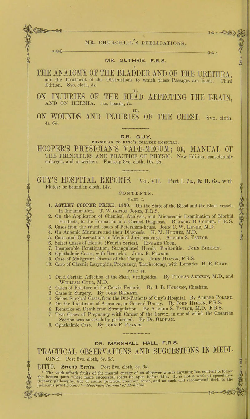 H^t f MR. GUTHRIE, F.R.S. 0 I. THE ANATOMY OF THE BLADDER AND OE THE TJEETHEA, and tlie Treatment of the Obstructions to which these Passages are liable. Third Edition. 8vo. cloth, 5s. II. ON INJURIES OE THE HEAD AEEECTING THE BEAIN, AND ON HERNIA. 4to. boards, 7s. III. ON WOUNDS AND INJURIES OE THE CHEST. Svo. cloth, 4s. 6d. DR. GUY, PHYSICIAN TO king's COLLEGE HOSPITAL. HOOPEB'S PHYSICIAN'S YADE-MECUM; OE, MANUAL OF THE PRINCIPLES AND PRACTICE OF PHYSIC. New Edition, considerably enlarged, and re-written. Foolscap 8vo. cloth, 10s. 6d. OUY'S HOSPITAL BEPOETS. Voi.vii. Part i. 7.., & ii. 6.., with Plates; or bound in cloth, 14.'t. CONTENTS. PART I. 1. ASTLEY COOPER PRIZE, 1850.—On the State of the Blood and the Blood-vessels in Inflammation. T. Wharton Jones, F.R.S. 2. On the Application of Chemical Analysis, and Microscopic Examination of Morbid Products, to the Formation of a Correct Diagnosis. Bransby B. Cooper, F. R. S. 3. Cases from the Ward-books of Petersham-house. John C. W. Lever, M.D. 4. On Anaemic Munnurs and their Diagnosis. H. M. Hughes, M.D. 5. Cases and Observations in Medical Jurisprudence. Alfred S. Taylor. 6. Select Cases of Hernia (Fourth Series). Edward Cock. 7. Insuperable Constipation; Strangulated Hernia; Peritonitis. John Birkett. 8. Ophthalmic Cases, with Remarks. John F. France. 9. Case of Malignant Disease of the Tongue. John Hilton, F.R.S. 10. Case of Chronic Laryngitis, Pregnancy, Tracheotomy, with Remarks. H. R. Rump. part II. 1. On a Certain Affection of the Skin, Vitiligoidea. By Thomas Addison, M.D., and William Gull, M.D. 2. Cases of Fracture of the Cervix Femoris. By J. B. Hodgson, Chesham. 3. Cases in Surgery. By John Biekett. 4. Select Surgical Cases, from the Out-Patients of Guy's Hospital. By Alfred Poland. 5. On the Treatment of Anasarca, or General Dropsy. By John Hilton, F.R.S. 6. Remarks on Death from Strangulation. By Alfred S. Taylor, M.D., F.R.S. 7. Two Cases of Pregnancy with Cancer of the Cervix, in one of which the Caesarean Section was successfully performed. By Dr. Oldham. 8. Ophthalmic Case. By John F. France. DR. MARSHALL HALL, F.R.S. PBACTICAL OBSEBYATIONS AND SUGGESTIONS IN MEDI- CINE. Post 8vo. cloth, 8s. 6d. DITTO. SetonD ScrffS. Post 8vo. cloth, 8s. Gd.  The worl!; affords fruits of the mental cnercy of an observer who is anything but content to follow the beaten path where more successful roads lie open before him. It is not a work ot speciaative dreamy philosophy, but of sound practical common sense, and as such will recommend itsclt to tne judicious practitioner.—Northern Juurnal of Medicine,