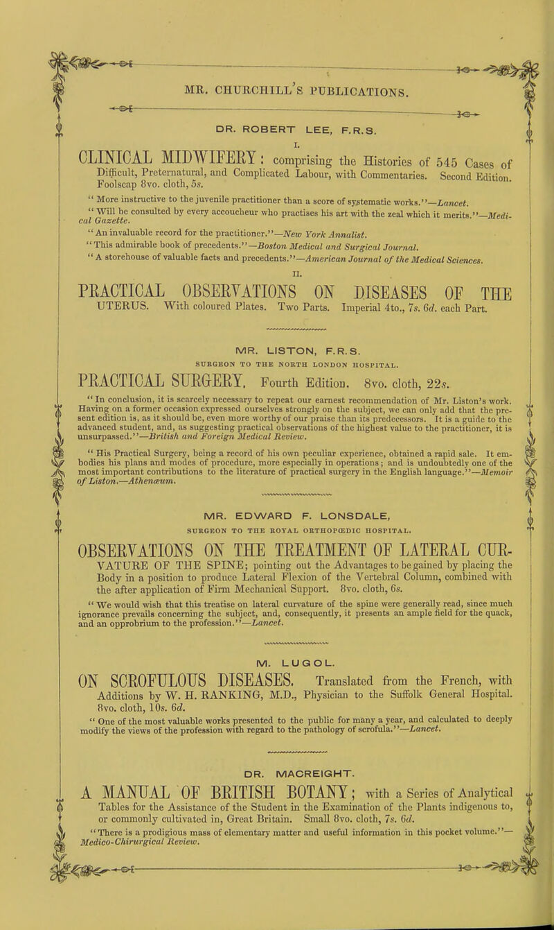 -&f- DR. ROBERT LEE, F.R.S. I. CLINICAL MIDWIFEEY : comprising the Histories of 545 Cases of Difficult, Pretcmatiu-al, and Complicated Labour, with Commentaries. Second Edition Foolscap 8vo. cloth, 5s.  More instructive to the juvenUe practitioner than a score of systematic yvorka.—Lancet.  Will be consulted by every accoucheur who practises his art with the zeal which it merits —Medi cat Gazette.  An invaluable record for the practitioner.—iVew York Annalist. This admirable book of precedents.—Bostore Medical and Surgical Journal. A storehouse of valuable facts and ^Yeceienia.—American Journal of the Medical Sciences. II. PRACTICAL OBSERVATIONS ON DISEASES OF THE UTERUS. With coloured Plates. Two Parts. Imperial 4to., 7s. 6rf. each Part. MR. LISTON, F.R.S. SnKGEON TO THE NORTH LONDON HOSPITAL. PRACTICAL SUROERT. Fourth Edition. 8vo. cloth, 22s. In conclusion, it is scarcely necessary to repeat our earnest recommendation of Mr. Listen's work. Having on a former occasion expressed ourselves strongly on the subject, we can only add that the pre- sent edition is, as it should be, even more worthy of our praise than its predecessors. It is a guide to the advanced student, and, as suggesting practical observations of the highest value to the practitioner, it is unsurpassed.—British and Foreign 3Iedical Review.  His Practical Surgery, being a record of his own peculiar experience, obtained a rapid sale. It em- bodies his plans and modes of procedure, more especially in operations; and is undoubtedly one of the most important contributions to the literature of practical surgery in the English language.—Memoir of Liston.—Athenceum. MR. EDWARD F. LONSDALE, SURGEON TO THE ROYAL ORTH0P(EDIC HOSPITAL. OBSERVATIONS ON THE TREATMENT OE LATERAL CUR- VATURE OF THE SPINE; pointing out the Advantages to be gained by placing the Body in a position to produce Lateral Flexion of the Vertebral Column, combined with the after application of Firm Mechanical Support. 8vo. cloth, 6s.  We would wish that this treatise on lateral curvature of the spine were generally read, since much ignorance prevails concerning the subject, and, consequently, it presents an ample field for the quack, and an opprobrium to the profession.—Lancet. M. LUGOL. ON SCROEULOUS DISEASES. Translated from the French, with Additions by W. H. RANKING, M.D., Physician to the Suffolk General Hospital. 8vo. cloth, 10s. 6d.  One of the most valuable works presented to the public for many a year, and calculated to deeply modify the views of the profession with regard to the pathology of scrofula.—Lancet. DR. MACREIGHT. A MANUAL OF BRITISH BOTANY; with a Series of Analytical Tables for the Assistance of the Student in the E\-amination of the Plants indigenous to, or commonly cultivated in, Great Britain. Small 8vo. cloth, 7s. 6d.  There is a prodigious mass of elementary matter and useful information in this pocket volume.— Medico-Chirurgical Review.