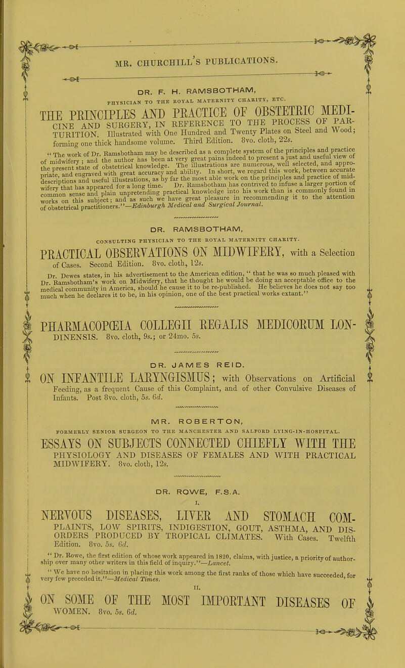 DR. F. H. RAMSBOTHAM, PHYSICIAN TO THE ROYAL MATERNITY CHARITY, ETC. THE PEINCIPLES AND PEACTICE OF OBSTETRIC MEDI- (^NrAND SURGERY, IN REFERENCE TO THE PROCESS OF PAR. TURITION. Illustrated with One Hundred and Twenty Plates on Steel and Wood; forming one t'liick handsome volmne. Third Edition. 8vo. cloth, 22s.  The ^vork of Dr. Ramsbotham may be described as a complete system of the principles and practice of midwifery and the author has been at very great pains indeed to present a just and usefu new of ot y ' nhstetrical knowledire. The illustrations are numerous, well selected, and appro- K'and et^av^d wftl B^^^^^^ and ability. In short, we regard this work, between aecuxate Sescrintions a^ useful illustrations, as by far the most able work on the principles and practice of mid- descriptions ana useiu ^ Eamsbotham has contrived to infuse a larger portion of ^mrnon senses plafu^u^^^^^^^^ l^nowlcdge into his work than is.commonly found in won Ais sSbje'et; and as such we have great pleasure in recommending it to the attention of obstetrical pmctitioners.—Edinburgh Medical and Surgical Journal. DR. RAMSBOTHAM, CONSULTING PHYSICIAN TO THE ROYAL MATERNITY CHARITY. PRACTICAL OBSERVATIONS ON MIDWIFERY, with a Selection of Cases. Second Edition. 8vo. cloth, 12s. Dr Dewes states, in his advertisement to the American edition,  that he was so much pleased with Dr Ramsbotham's work on Midwifery, that he thought he would be doing an acceptable office to the medical community in America, should he cause it to be re-published. He believes he does not say too much when he declares it to be, in his opinion, one of the best practical works extant. PHARMACOPGEIA COLLEGE REGALIS MEDICORUM LON- DINENSIS. 8vo. cloth, 9s.; or 24mo. hs. DR. JAMES REID. i ON INFANTILE LARYNGISMUS; with Observations on Artificial Feeding, as a frequent Cause of this Complaint, and of other Convulsive Diseases of Infants. Post 8vo. cloth, 5s. 6d. MR. ROBERTON, FORMERLY SENIOR SURGEON TO THE MANCHESTER AND SALFORD LYING-IN-HOSPITAL. ESSAYS ON SUBJECTS CONNECTED CHIEFLY WITH THE PHYSIOLOGY AND DISEASES OF FEMALES AND WITH PRACTICAL MIDWIFERY. Ovo. cloth, I2s. DR. ROWE, F.S.A. I. NERYOUS DISEASES, LIYER AND STOMACH COM- PLAINTS, LOW SPIRITS, INDIGESTION, GOUT, ASTHMA, AND DIS- ORDERS PRODUCED BY TROPICAL CLIMATES. With Cases. Twelfth Edition. 8vo. 5s. 6d.  Dr. Rowe, the first edition of whose work appeared in 18-20, claims, with justice, a priority of author ship over many other writers in this field of inquiry.—Lancet.  Wc have no hesitation in placing this work among the first ranks of those which have succeeded for very few preceded it.—Medical Times. >.>.v.>.uv,u, iui II. ON SOME OF THE MOST IMPORTANT DISEASES OF WOMEN. 8vo. 5s. 6d. _ ^