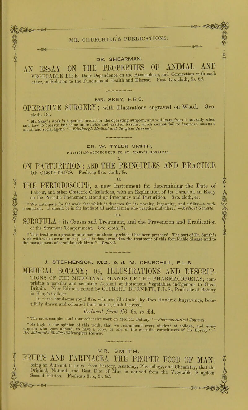 —^ ^ ME. Churchill's publications. - DR. SHEARMAN. AN ESSAY ON THE PEOPERTIES OF ANIMAL AND VEGETABLE LIFE; their Dependence on the Atmosphere, and Connection with each other, in Relation to the Functions of Health and Disease. Post 8vo. cloth, 5s. 6d. MR. SKEY, F.R.S. OPERATIVE STJEGERY; with illustrations engraved on Wood. 8vo. cloth, 18s.  Mr. Skey's work is a perfect model for the operating surgeon, who will learn from it not only when and how to operate, but some more noble and exalted lessons, which cannot fail to improve him as a moral and social agent.—Edinburgh Medical and Surgical Journal. DR, W. TYLER SMITH, PHYSICIAN-ACCOTJCHEUK TO ST. MAKY'S HOSPITAL. ON PARTURITION; AND THE PRINCIPLES AND PRACTICE OF OBSTETRICS. Foolscap 8vo. cloth, 9s. II. THE PERIODOSCOPE, a new Instrument for determining the Date of Labour, and other Obstetric Calculations, with an Explanation of its Uses, and an Essay on the Periodic Phenomena attending Pregnancy and Parturition. 8vo. cloth, 4s.  We anticipate for the work that which it deserves for its novelty, ingenuity, and utility—a wide circulation. It should be in the hands of all medical men who practise midwifery.—Medical Gasette. III. SCROFULA : its Causes and Treatment, and the Prevention and Eradication of the Strumous Temperament. 8vo. cloth, 7s.  This treatise is a great improvement on those by which it has been preceded. The part of Dr. Smith's work with which we are most pleased is that devoted to the treatment of this formidable disease and to the management of scrofulous children.—Lancet. J. STEPHENSON, M.D., &, J. M. CHURCHILL, F. L.S. MEDICAL BOTANY; OE, ILLUSTRATIONS AND DESCRIP- TIONS OF THE MEDICINAL PLANTS OF THE PHARMACOPEIAS; com- prising a popular and scientific Account of Poisonous Vegetables indigenous to Great Britain. New Edition, edited by GILBERT BURNETT, F. L. S., Professor of Botany in King's College. In three handsome royal 8vo. volumes, illustrated by Two Hundred Engravings, beau- tifully drawn and coloui-ed from nature, cloth lettered. Reduced from £6. 6s. to £4.  The moat complete and comprehensive work on Medical 'Botany.—Phdrmaceutical Journal.  So high is our opinion of this work, that we recommend everv student at college, and every surgeon who goes abroad, to have a copy, as one of the essential constituents of his library — Dr. Johnson's Medico-Chirurgical Review. MR. SMITH. FRUITS AND FARINACEA THE PROPER FOOD OF MAN; being an Attempt to prove, from History, Anatomy, Physiology, and Chemistrjr, that the Onginal, Natural, and Best Diet of Man is derived from tlie Vegetable Kingdom becond Edition. Foolscap 8vo., 3s. iid. o o •