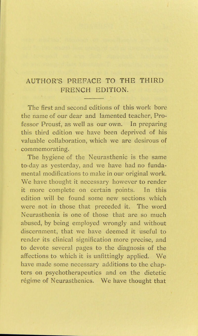 AUTHOR'S PREFACE TO THE THIRD FRENCH EDITION. The first and second editions of this work bore the name of our dear and lamented teacher, Pro- fessor PrcList, as well as our own. In preparing this third edition we have been deprived of his valuable collaboration, which we are desirous of commemorating. The hygiene of the Neurasthenic is the same to-day as yesterday, and we have had no funda- mental modifications to make in our original work. We have thought it necessary however to render it more complete on certain points. In this edition will be found some new sections which were not in those that preceded it. The word Neurasthenia is one of those that are so much abused, by being employed wrongly and without discernment, that we have deemed it useful to render its clinical signification more precise, and to devote several pages to the diagnosis of the affections to which it is unfittingly applied. We have made some necessary additions to the chap- ters on psychotherapeutics and on the dietetic regime of Neurasthenics. We have thought that