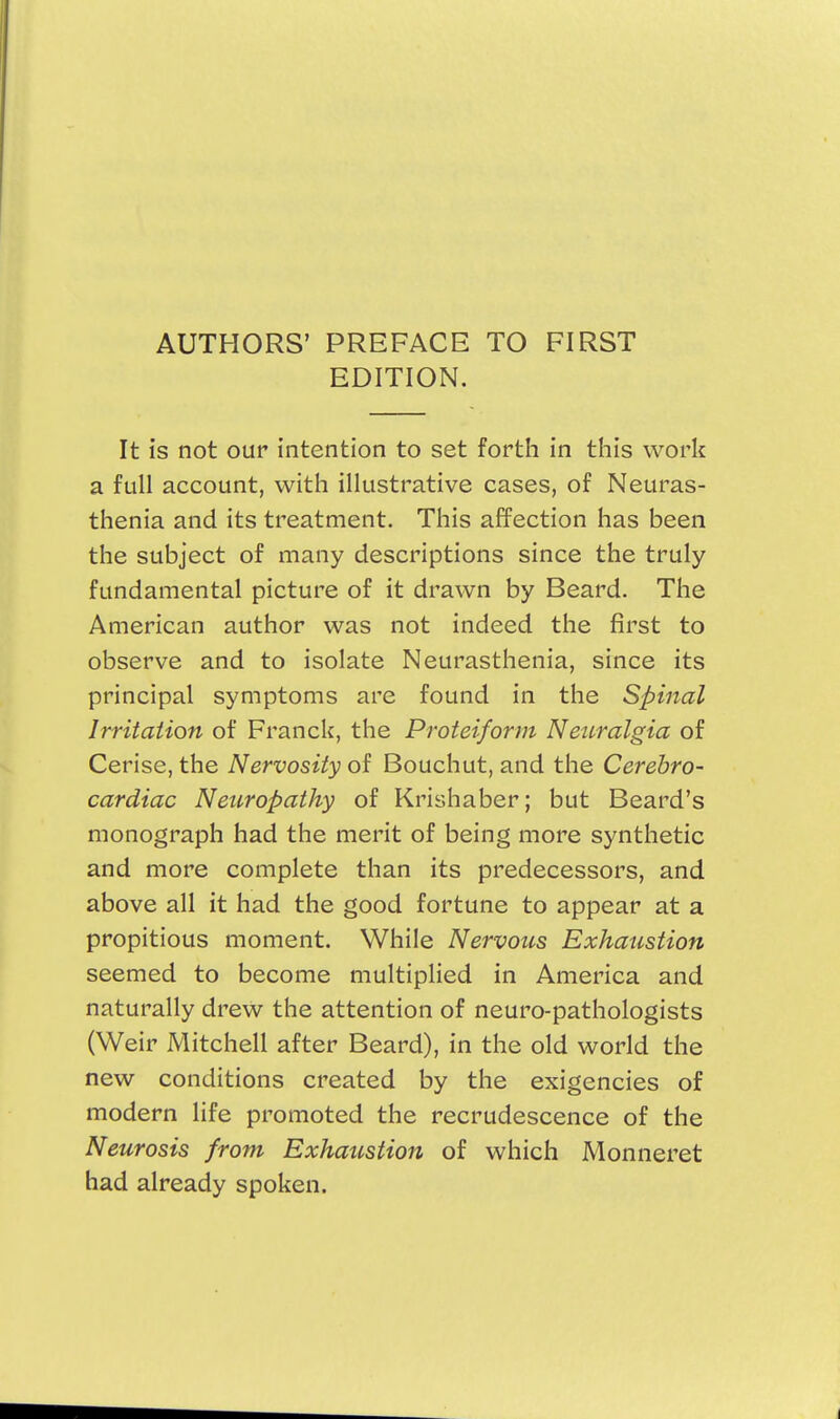 AUTHORS' PREFACE TO FIRST EDITION. It is not our intention to set forth in this work a full account, with illustrative cases, of Neuras- thenia and its treatment. This affection has been the subject of many descriptions since the truly fundamental picture of it drawn by Beard. The American author was not indeed the first to observe and to isolate Neurasthenia, since its principal symptoms are found in the Spinal Irritation of Franck, the Proteiform Neuralgia of Cerise, the Nervosity of Bouchut, and the Cerebro- cardiac Neuropathy of Krishaber; but Beard's monograph had the merit of being more synthetic and more complete than its predecessors, and above all it had the good fortune to appear at a propitious moment. While Nervous Exhaustion seemed to become multiplied in America and naturally drew the attention of neuro-pathologists (Weir Mitchell after Beard), in the old world the new conditions created by the exigencies of modern life promoted the recrudescence of the Neurosis from Exhaustion of which Monneret had already spoken.