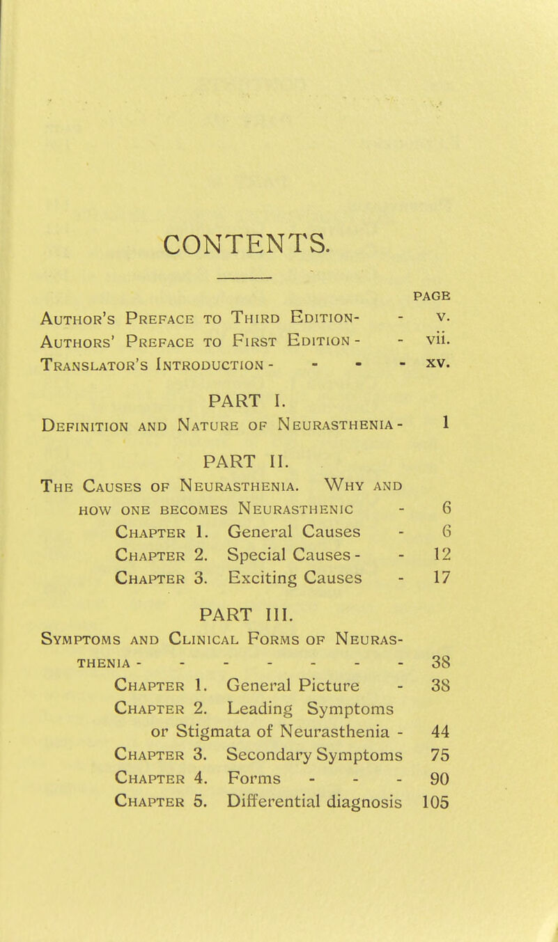 CONTENTS. PAGE Author's Preface to Third Edition- - v. Authors' Preface to First Edition - - vii. Translator's Introduction - - - - xv. PART I. Definition and Nature of Neurasthenia- 1 PART 11. The Causes of Neurasthenia. Why and how one becomes Neurasthenic - 6 Chapter 1. General Causes - 6 Chapter 2. Special Causes - - 12 Chapter 3. Exciting Causes - 17 PART III. Symptoms and Clinical Forms of Neuras- thenia 38 Chapter 1. General Picture - 38 Chapter 2. Leading Symptoms or Stigmata of Neurasthenia - 44 Chapter 3. Secondary Symptoms 75 Chapter 4. Forms - - - 90 Chapter 5. Differential diagnosis 105