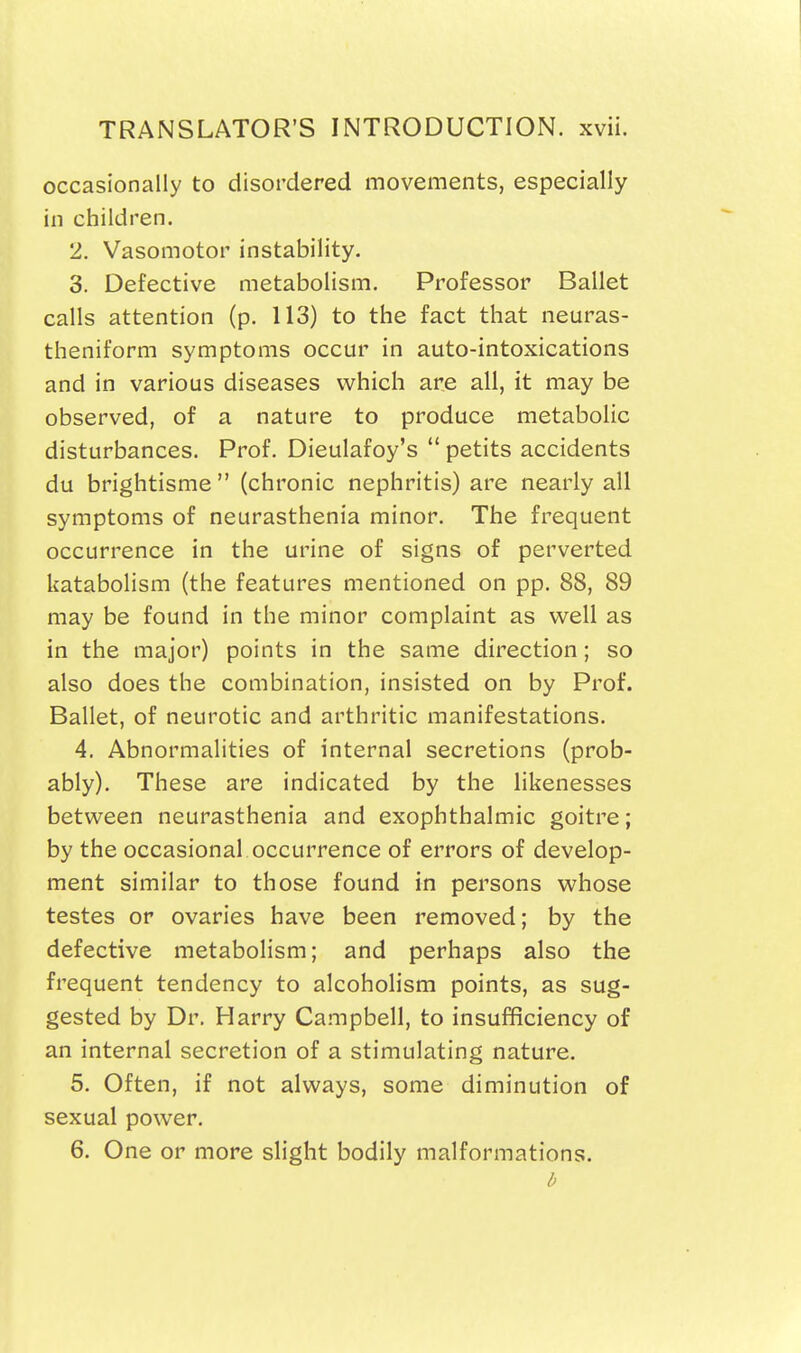 occasionally to disordered movements, especially in children. 2. Vasomotor instability. 3. Defective metabolism. Professor Ballet calls attention (p. 113) to the fact that neuras- theniform symptoms occur in auto-intoxications and in various diseases which are all, it may be observed, of a nature to produce metabolic disturbances. Prof. Dieulafoy's  petits accidents du brightisme  (chronic nephritis) are nearly all symptoms of neurasthenia minor. The frequent occurrence in the urine of signs of perverted katabolism (the features mentioned on pp. 88, 89 may be found in the minor complaint as w^eli as in the major) points in the same direction; so also does the combination, insisted on by Prof. Ballet, of neurotic and arthritic manifestations. 4. Abnormalities of internal secretions (prob- ably). These are indicated by the likenesses between neurasthenia and exophthalmic goitre; by the occasional occurrence of errors of develop- ment similar to those found in persons whose testes or ovaries have been removed; by the defective metabolism; and perhaps also the frequent tendency to alcoholism points, as sug- gested by Dr. Harry Campbell, to insufficiency of an internal secretion of a stimulating nature. 5. Often, if not always, some diminution of sexual power. 6. One or more slight bodily malformations.