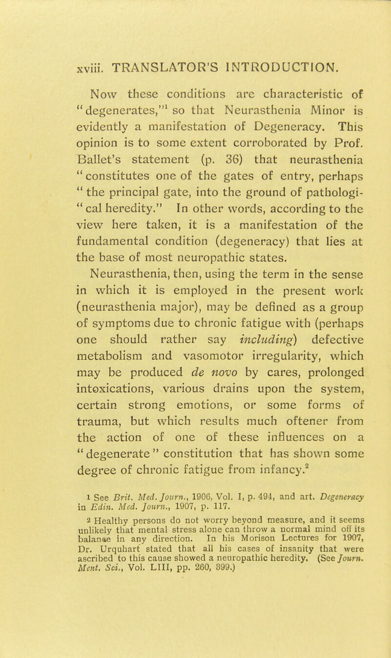 Now these conditions are characteristic of  degenerates,* so that Neurasthenia Minor is evidently a manifestation of Degeneracy. This opinion is to some extent corroborated by Prof. Ballet's statement (p. 36) that neurasthenia  constitutes one of the gates of entry, perhaps  the principal gate, into the ground of pathologi-  cal heredity. In other words, according to the view here taken, it is a manifestation of the fundamental condition (degeneracy) that lies at the base of most neuropathic states. Neurasthenia, then, using the term in the sense in which it is employed in the present work (neurasthenia major), may be defined as a group of symptoms due to chronic fatigue with (perhaps one should rather say including) defective metabolism and vasomotor irregularity, which may be produced de novo by cares, prolonged intoxications, various drains upon the system, certain strong emotions, or some forms of trauma, but which results much oftener from the action of one of these influences on a ** degenerate  constitution that has shown some degree of chronic fatigue from infancy.^ 1 See Brit. Med. Journ., 1906. Vol. I, p. 494, and art. Degeneracy in Edin. Med. Journ., 1907, p. 117. 2 Healthy persons do not worry beyond measure, and it seems unlikely that mental stress alone can throw a normal mind oft its balance in any direction. In his Morison Lectures for 1907, Dr. Urquhart stated that all his cases of insanity that were ascribed to this cause showed a neuropathic heredity. (See Journ, Mcnt. Sci., Vol. LIII, pp. 260, 399.)