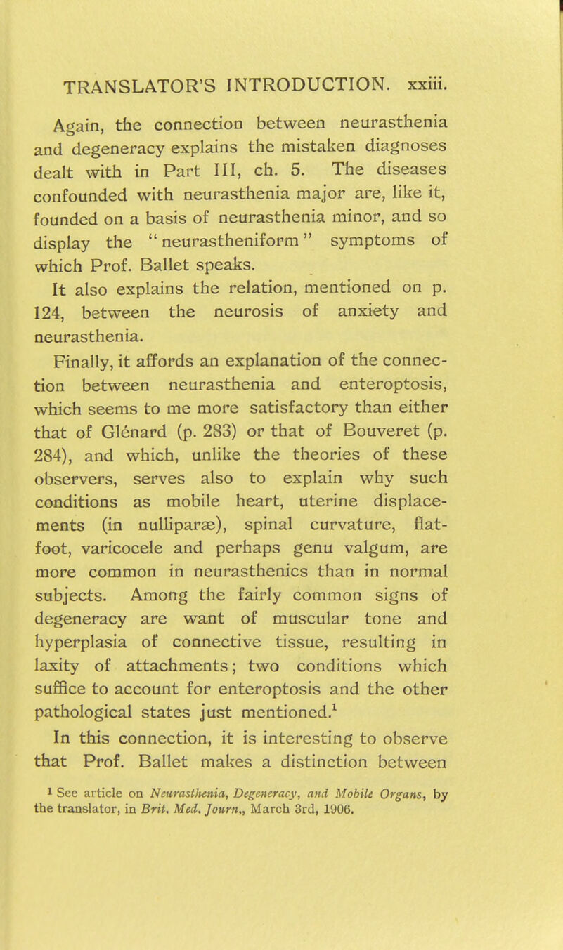 A<tain, the connection between neurasthenia and degeneracy explains the mistaken diagnoses dealt with in Part III, ch. 5. The diseases confounded with neurasthenia major are, Hke it, founded on a basis of neurasthenia minor, and so display the  neurastheniform symptoms of which Prof. Ballet speaks. It also explains the relation, mentioned on p. 124, between the neurosis of anxiety and neurasthenia. Finally, it affords an explanation of the connec- tion between neurasthenia and enteroptosis, which seems to me more satisfactory than either that of Glenard (p. 283) or that of Bouveret (p. 284), and which, unlike the theories of these observers, serves also to explain why such conditions as mobile heart, uterine displace- ments (in nulliparae), spinal curvature, flat- foot, varicocele and perhaps genu valgum, are more common in neurasthenics than in normal subjects. Among the fairly common signs of degeneracy are want of muscular tone and hyperplasia of connective tissue, resulting in laxity of attachments; two conditions which suffice to account for enteroptosis and the other pathological states just mentioned.^ In this connection, it is interesting to observe that Prof. Ballet makes a distinction between 1 See article on Neurasllienia, Degmeracy, and Mobile Organs, by the translator, in Brit, Med. Journ,, March 3rd, 1906.