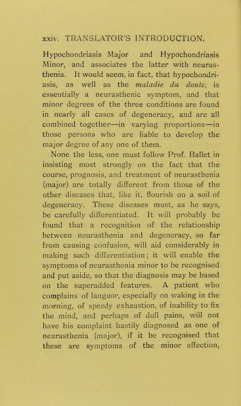 Hypochondriasis Major and Hypochondriasis Minor, and associates the latter with neuras- thenia. It would seem, in fact, that hypochondri- asis, as well as the maladie du douie, is essentially a neurasthenic symptom, and that minor degrees of the three conditions are found in nearly all cases of degeneracy, and are all combined together—in varying proportions—in those persons who are liable to develop the major degree of any one of them. None the less, one must follow Prof. Ballet in insisting most strongly on the fact that the course, prognosis, and treatment of neurasthenia (major) are totally different from those of the other diseases that, like it, flourish on a soil of degeneracy. These diseases must, as he says, be carefully differentiated. It will probably be found that a recognition of the relationship between neurasthenia and degeneracy, so far from causing confusion, will aid considerably in making such differentiation; it will enable the symptoms of neurasthenia minor to be recognised and put aside, so that the diagnosis may be based on the superadded features. A patient who complains of languor, especially on waking in the morning, of speedy exhaustion, of inability to fix the mind, and perhaps of dull pains, will not have his complaint hastily diagnosed as one of neurasthenia (major), if it be recognised that these are symptoms of the minor affection,