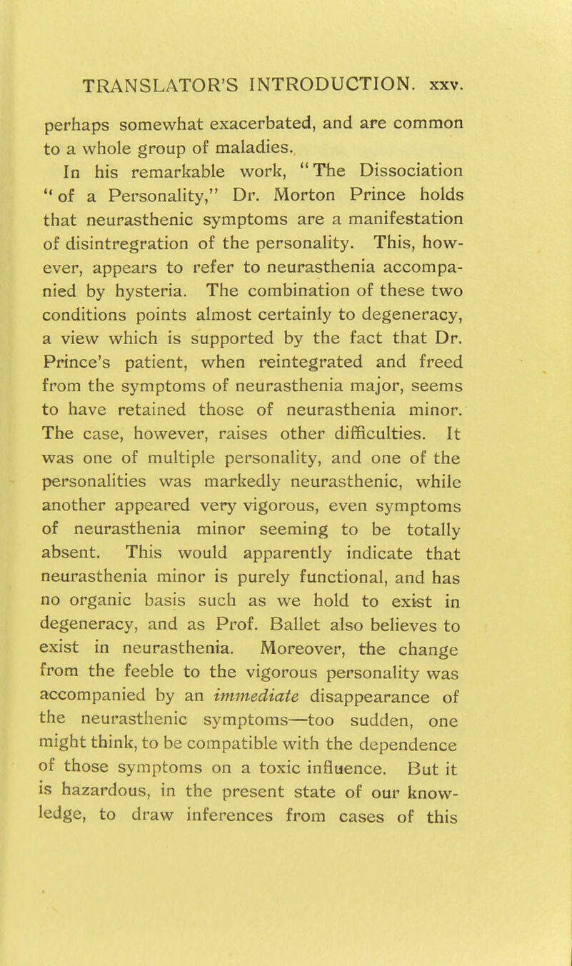 perhaps somewhat exacerbated, and are common to a whole group of maladies. In his remarifable work, The Dissociation  of a Personality, Dr. Morton Prince holds that neurasthenic symptoms are a manifestation of disintregration of the personaHty. This, how- ever, appears to refer to neurasthenia accompa- nied by hysteria. The combination of these two conditions points almost certainly to degeneracy, a view which is supported by the fact that Dr. Prince's patient, when reintegrated and freed from the symptoms of neurasthenia major, seems to have retained those of neurasthenia minor. The case, however, raises other difficulties. It was one of multiple personality, and one of the personalities was markedly neurasthenic, while another appeared very vigorous, even symptoms of neurasthenia minor seeming to be totally absent. This would apparently indicate that neurasthenia minor is purely functional, and has no organic basis such as we hold to exist in degeneracy, and as Prof. Ballet also believes to exist in neurasthenia. Moreover, the change from the feeble to the vigorous personality was accompanied by an immediate disappearance of the neurasthenic symptoms—too sudden, one might think, to be compatible with the dependence of those symptoms on a toxic influence. But it is hazardous, in the present state of our know- ledge, to draw inferences from cases of this