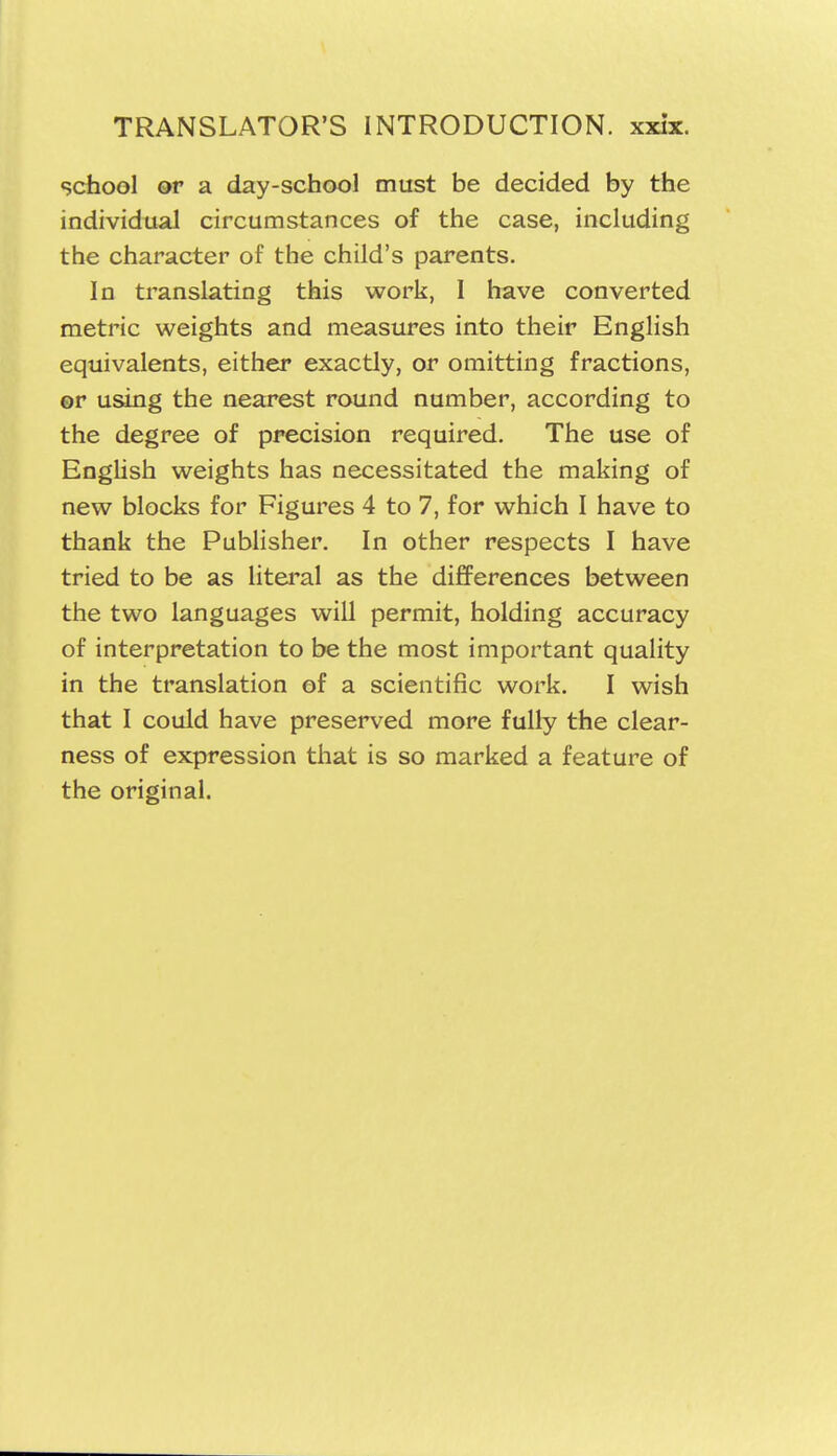 school or a day-school must be decided by the individual circumstances of the case, including the character of the child's parents. In translating this work, I have converted metric weights and measures into their English equivalents, either exactly, or omitting fractions, or using the nearest round number, according to the degree of precision required. The use of EngUsh weights has necessitated the making of new blocks for Figures 4 to 7, for which I have to thank the Publisher. In other respects I have tried to be as litei'al as the differences between the two languages will permit, holding accuracy of interpretation to be the most important quality in the translation of a scientific work. I wish that I could have preserved more fully the clear- ness of expression that is so marked a feature of the original.