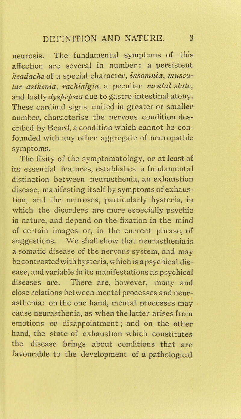 neurosis. The fundamental symptoms of this affection are several in number: a persistent headache of a special character, insomnia, muscu- lar asthenia, rachialgia, a peculiar mental state, and lastly dyspepsia due to gastro-intestinal atony. These cardinal signs, united in greater or smaller number, characterise the nervous condition des- cribed by Beard, a condition which cannot be con- founded with any other aggregate of neuropathic symptoms. The fixity of the symptomatology, or at least of its essential features, estabhshes a fundamental distinction between neurasthenia, an exhaustion disease, manifesting itself by symptoms of exhaus- tion, and the neuroses, particularly hysteria, in which the disorders are more especially psychic in nature, and depend on the fixation in the mind of certain images, or, in the current phrase, of suggestions. We shall show that neurasthenia is a somatic disease of the nervous system, and may be contrasted with hysteria, which is a psychical dis- ease, and variable in its manifestations as psychical diseases are. There are, however, many and close relations between mental processes and neur- asthenia: on the one hand, mental processes may cause neurasthenia, as when the latter arises from emotions or disappointment; and on the other hand, the state of exhaustion which constitutes the disease brings about conditions that are favourable to the development of a pathological