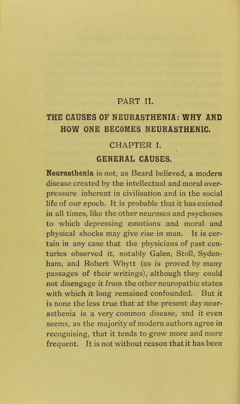 PART II. THE CAUSES OF NEURASTHENIA: WHY AND HOW ONE BECOMES NEURASTHENIC. CHAPTER I. GENERAL CAUSES. Neurasthenia is not, as Beard believed, a modern disease created by the intellectual and moral over- pressure inherent in civilisation and in the social life of our epoch. It is probable that it has existed in all times, like the other neuroses and psychoses to which depressing emotions and moral and physical shocks may give rise in man. It is cer- tain in any case that the physicians of past cen- turies observed it, notably Galen, Stoll, Syden- ham, and Robert Whytt (as is proved by many passages of their writings), although they could not disengage it from the other neuropathic states with which it long remained confounded. But it is none the less true that at the present day neur- asthenia is a very common disease, and it even seems, as the majority of modern authors agree in recognising, that it tends to grow more and more frequent. It is not without reason that it has been