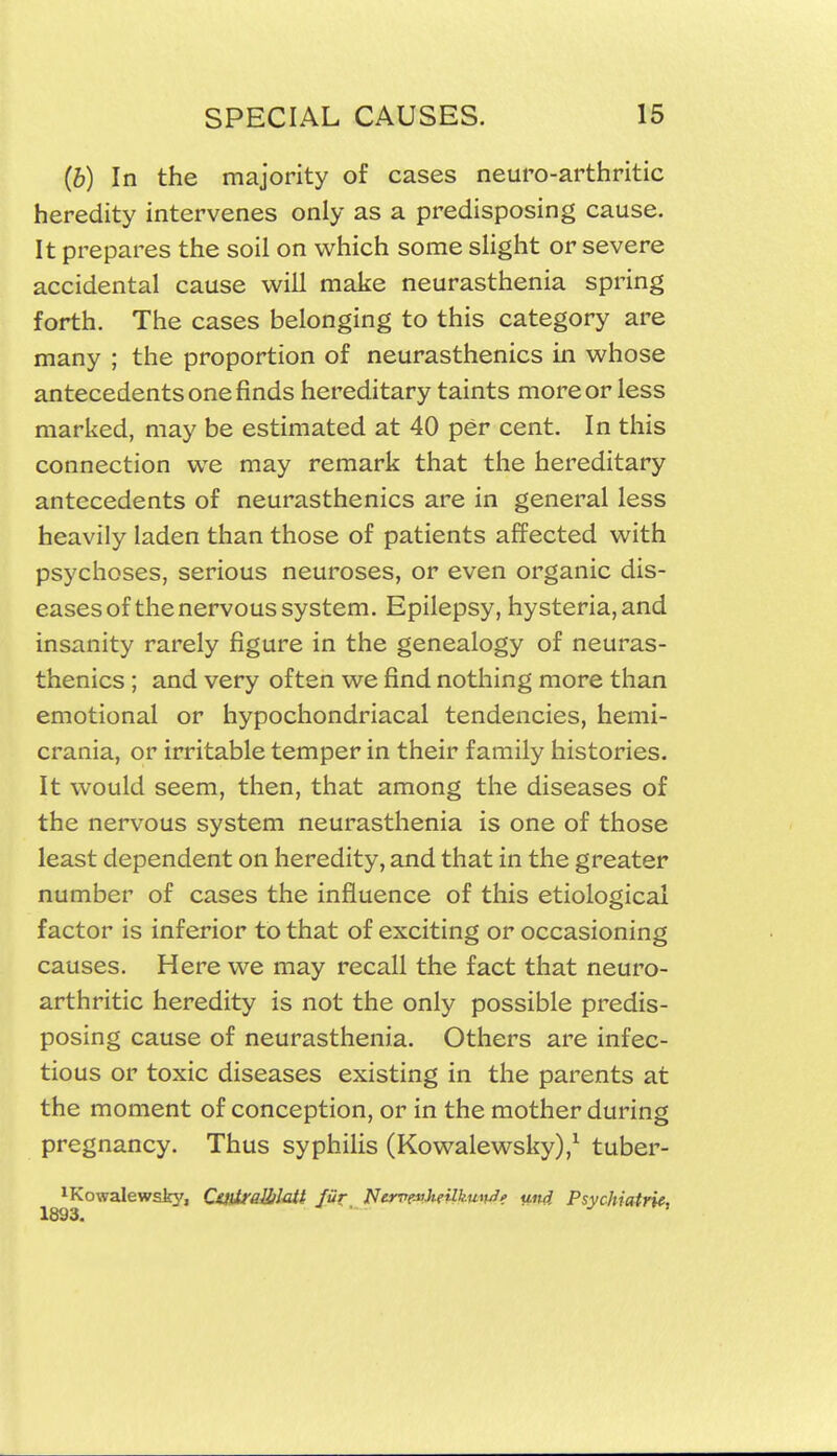 (b) In the majority of cases neuro-arthritic heredity intervenes only as a predisposing cause. It prepares the soil on which some sHght or severe accidental cause will make neurasthenia spring forth. The cases belonging to this category are many ; the proportion of neurasthenics in whose antecedents one finds hereditary taints more or less marked, may be estimated at 40 per cent. In this connection we may remark that the hereditary antecedents of neurasthenics are in general less heavily laden than those of patients affected with psychoses, serious neuroses, or even organic dis- eases of the nervous system. Epilepsy, hysteria, and insanity rarely figure in the genealogy of neuras- thenics ; and very often we find nothing more than emotional or hypochondriacal tendencies, hemi- crania, or irritable temper in their family histories. It would seem, then, that among the diseases of the nervous system neurasthenia is one of those least dependent on heredity, and that in the greater number of cases the influence of this etiological factor is inferior to that of exciting or occasioning causes. Here we may recall the fact that neuro- arthritic heredity is not the only possible predis- posing cause of neurasthenia. Others are infec- tious or toxic diseases existing in the parents at the moment of conception, or in the mother during pregnancy. Thus syphilis (Kowalewsky),^ tuber- ^Kowalewsty, Cs)iiraUiMi fur NervevJieilkutu^e und Psychiatrif,