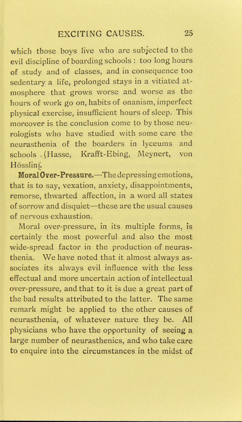 which those boys live who are subjected to the evil discipline of boarding schools : too long hours of study and of classes, and in consequence too sedentary a life, prolonged stays in a vitiated at- mosphere that grows worse and worse as the hours of work go on, habits of onanism, imperfect physical exercise, insufficient hours of sleep. This moreover is the conclusion come to by those neu- rologists who have studied with some care the neurasthenia of the boarders in lyceums and schools -(Hasse, Krafft-Ebing, Meynert, von H6sslin)|!. Moral Over-Pressure.—The depressing emotions, that is to say, vexation, anxiety, disappointments, remorse, thwarted affection, in a word all states of sorrow and disquiet—these are the usual causes of nervous exhaustion. Moral over-pressure, in its multiple forms, is certainly the most powerful and also the most wide-spread factor in the production of neuras- thenia. We have noted that it almost always as- sociates its always evil influence with the less effectual and more uncertain action of intellectual over-pressure, and that to it is due a great part of the bad results attributed to the latter. The same remark might be applied to the other causes of neurasthenia, of whatever nature they be. All physicians who have the opportunity of seeing a large number of neurasthenics, and who take care to enquire into the circumstances in the midst of