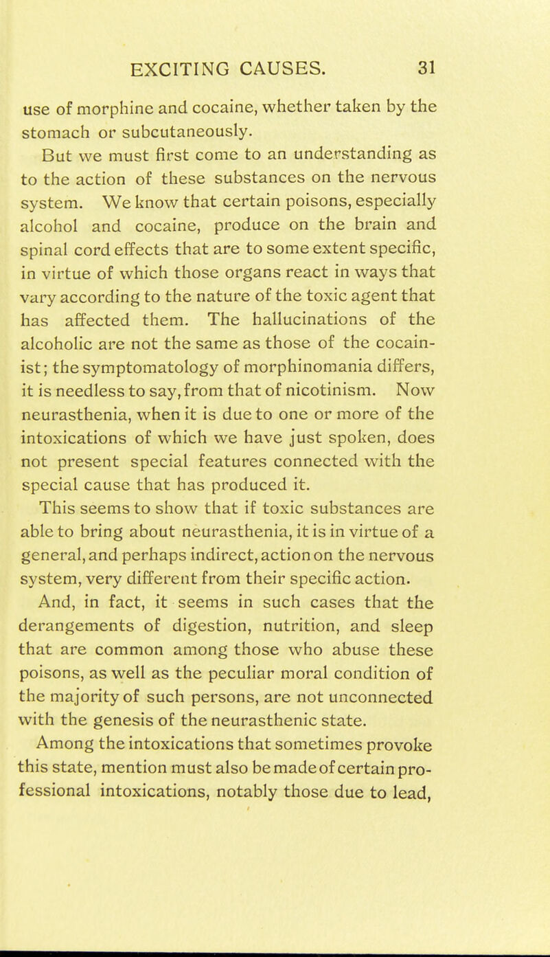 use of morphine and cocaine, whether taken by the stomach or subcutaneously. But we must first come to an understanding as to the action of these substances on the nervous system. We know that certain poisons, especially alcohol and cocaine, produce on the brain and spinal cord effects that are to some extent specific, in virtue of which those organs react in ways that vary according to the nature of the toxic agent that has affected them. The hallucinations of the alcoholic are not the same as those of the cocain- ist; the symptomatology of morphinomania differs, it is needless to say, from that of nicotinism. Now neurasthenia, when it is due to one or more of the intoxications of which we have just spoken, does not present special features connected with the special cause that has produced it. This seems to show that if toxic substances are able to bring about neurasthenia, it is in virtue of a general, and perhaps indirect, action on the nervous system, very different from their specific action. And, in fact, it seems in such cases that the derangements of digestion, nutrition, and sleep that are common among those who abuse these poisons, as well as the peculiar moral condition of the majority of such persons, are not unconnected with the genesis of the neurasthenic state. Among the intoxications that sometimes provoke this state, mention must also be made of certain pro- fessional intoxications, notably those due to lead,