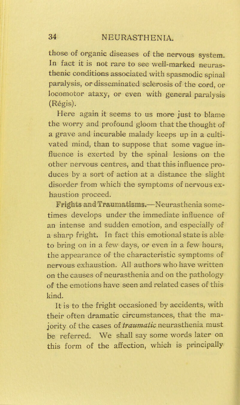 those of organic diseases of the nervous system. In fact it is not rare to see well-marked neuras- thenic conditions associated with spasmodic spinal paralysis, or disseminated sclerosis of the cord, or locomotor ataxy, or even with general paralysis (R^gis). Here again it seems to us more just to blame the worry and profound gloom that the thought of a grave and incurable malady keeps up in a culti- vated mind, than to suppose that some vague in- fluence is exerted by the spinal lesions on the other nervous centres, and that this influence pro- duces by a sort of action at a distance the shght disorder from which the symptoms of nervous ex- haustion proceed. Frights and Traumatisms.—Neurasthenia some- times develops under the immediate influence of an intense and sudden emotion, and especially of a sharp fright. In fact this emotional state is able to bring on in a few days, or even in a few hours, the appearance of the characteristic symptoms of nervous exhaustion. All authors who have written on the causes of neurasthenia and on the pathology of the emotions have seen and related cases of this kind. It is to the fright occasioned by accidents, with their often dramatic circumstances, that the ma- jority of the cases of traumatic neurastlienia must be referred. We shall say some words later on this form of the affection, which is principally