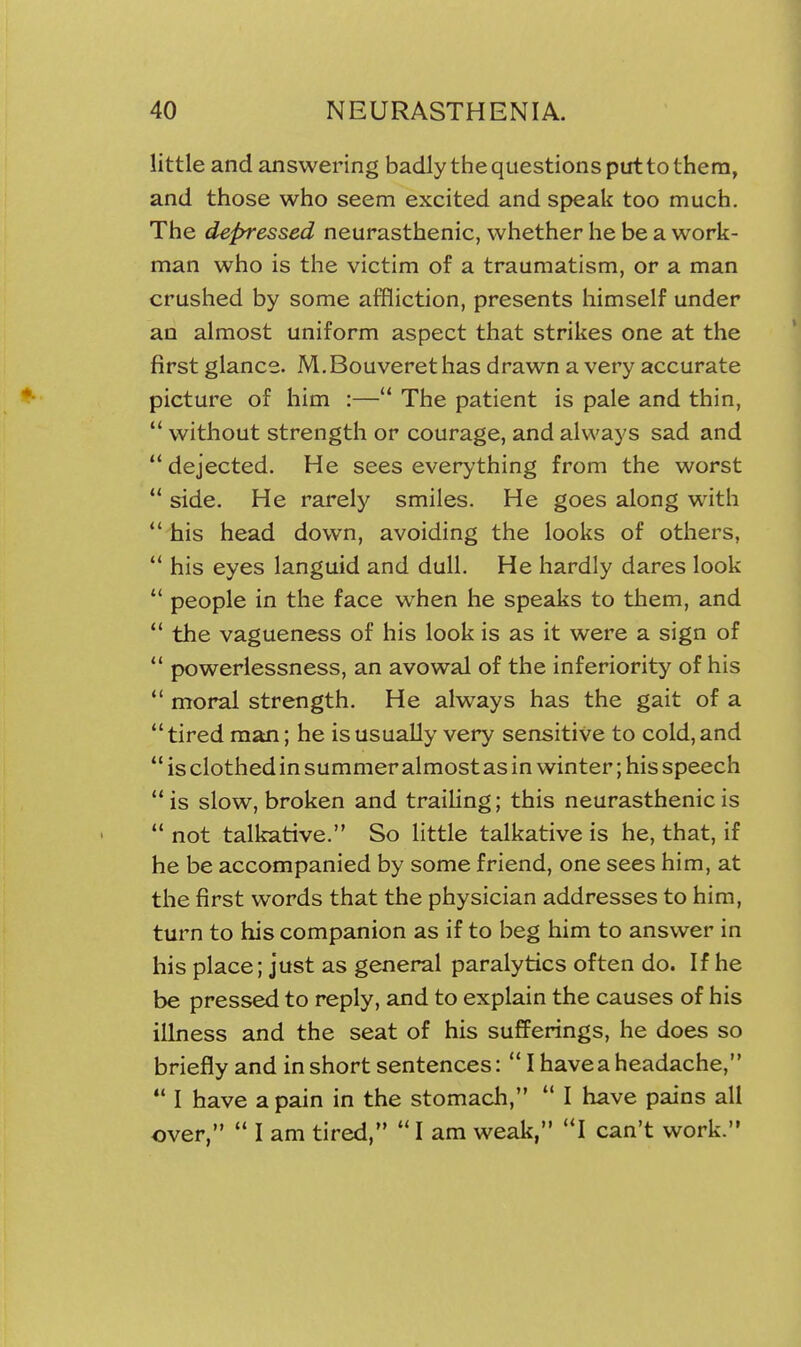 little and answering badly the questions put to them, and those who seem excited and speak too much. The depressed neurasthenic, whether he be a work- man who is the victim of a traumatism, or a man crushed by some affliction, presents himself under an almost uniform aspect that strikes one at the first glance. M. Bouveret has drawn a very accurate picture of him :— The patient is pale and thin,  without strength or courage, and always sad and dejected. He sees everything from the worst  side. He rarely smiles. He goes along with  his head down, avoiding the looks of others,  his eyes languid and dull. He hardly dares look  people in the face when he speaks to them, and  the vagueness of his look is as it were a sign of  powerlessness, an avowal of the inferiority of his *' moral strength. He always has the gait of a tired man; he is usually very sensitive to cold, and  is clothed in summer almost as in winter; his speech  is slow, broken and traihng; this neurasthenic is  not talkative. So little talkative is he, that, if he be accompanied by some friend, one sees him, at the first words that the physician addresses to him, turn to his companion as if to beg him to answer in his place; just as general paralytics often do. If he be pressed to reply, and to explain the causes of his illness and the seat of his sufferings, he does so briefly and in short sentences:  I have a headache,  I have a pain in the stomach,  I have pains all over,  I am tired,  I am weak, I can't work.