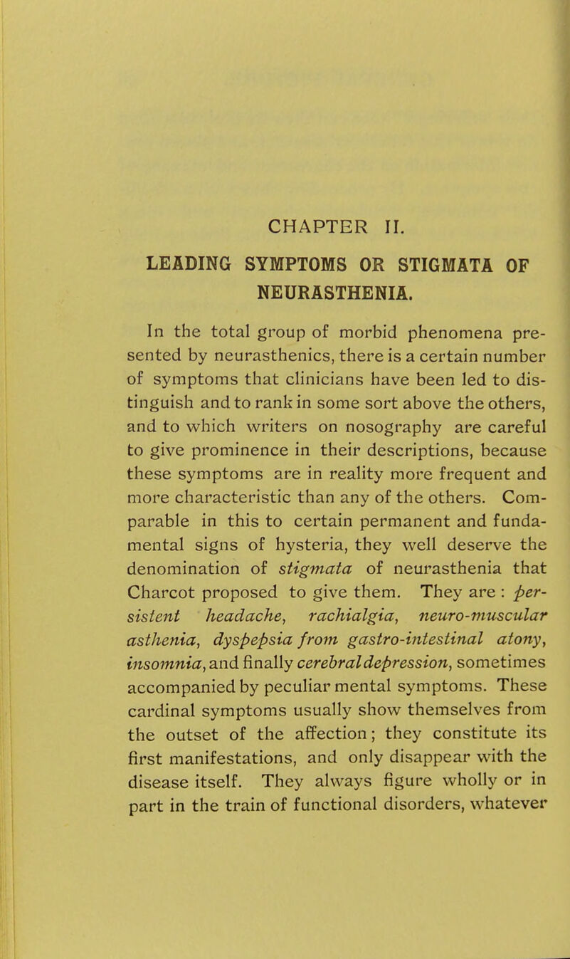 CHAPTER II. LEADING SYMPTOMS OR STIGMATA OF NEURASTHENIA. In the total group of morbid phenomena pre- sented by neurasthenics, there is a certain number of symptoms that clinicians have been led to dis- tinguish and to rank in some sort above the others, and to which winters on nosography are careful to give prominence in their descriptions, because these symptoms are in reality more frequent and more characteristic than any of the others. Com- parable in this to certain permanent and funda- mental signs of hysteria, they well deserve the denomination of stigmata of neurasthenia that Charcot proposed to give them. They are : per- sistent headache, rachialgia, neuro-muscular asthenia, dyspepsia from gastro-intestinal atony, insomnia, and finally cerebral depression, sometimes accompanied by peculiar mental symptoms. These cardinal symptoms usually show themselves from the outset of the affection; they constitute its first manifestations, and only disappear with the disease itself. They always figure wholly or in part in the train of functional disorders, whatever