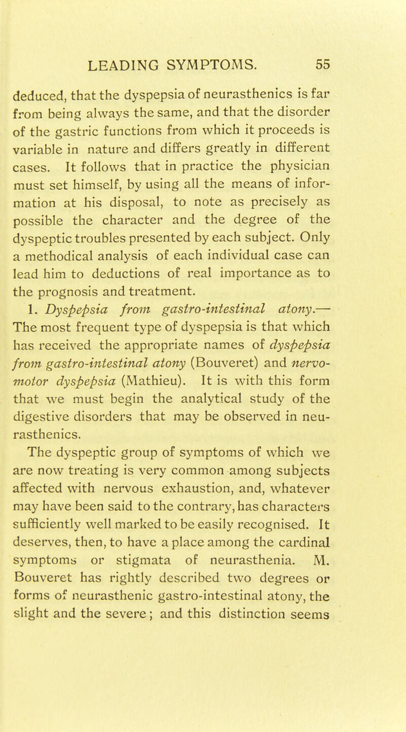 deduced, that the dyspepsia of neurasthenics is far from being always the same, and that the disorder of the gastric functions from which it proceeds is variable in nature and differs greatly in different cases. It follows that in practice the physician must set himself, by using all the means of infor- mation at his disposal, to note as precisely as possible the character and the degree of the dyspeptic troubles presented by each subject. Only a methodical analysis of each individual case can lead him to deductions of real importance as to the prognosis and treatment. 1. Dyspepsia from gastro-intestinal atony.— The most frequent type of dyspepsia is that which has received the appropriate names of dyspepsia from gastro-intestinal atony (Bouveret) and nervo- motor dyspepsia (Mathieu). It is with this form that we must begin the analytical study of the digestive disorders that may be observed in neu- rasthenics. The dyspeptic group of symptoms of which we are now treating is very common among subjects affected with nervous exhaustion, and, whatever may have been said to the contrary, has characters sufficiently well marked to be easily recognised. It deserves, then, to have a place among the cardinal symptoms or stigmata of neurasthenia. M. Bouveret has rightly described two degrees or forms of neurasthenic gastro-intestinal atony, the slight and the severe; and this distinction seems