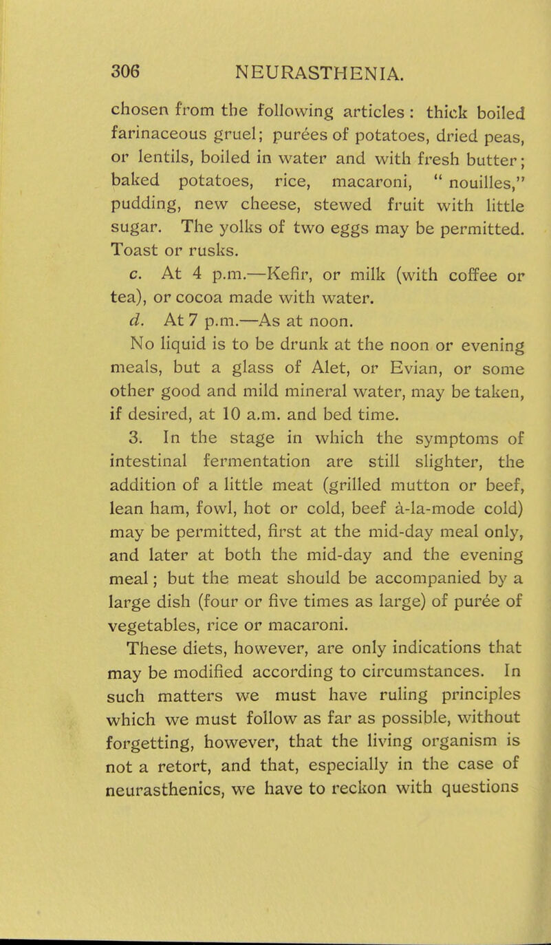 chosen from the following articles : thick boiled farinaceous gruel; purees of potatoes, dried peas, or lentils, boiled in water and with fresh butter; baked potatoes, rice, macaroni,  nouilles, pudding, new cheese, stewed fruit with little sugar. The yolks of two eggs may be permitted. Toast or rusks. c. At 4 p.m.—Kefir, or milk (with coffee or tea), or cocoa made with water. d. At 7 p.m.—As at noon. No liquid is to be drunk at the noon or evening meals, but a glass of Alet, or Evian, or some other good and mild mineral water, may be taken, if desired, at 10 a.m. and bed time. 3. In the stage in which the symptoms of intestinal fermentation are still slighter, the addition of a little meat (grilled mutton or beef, lean ham, fowl, hot or cold, beef a-la-mode cold) may be permitted, first at the mid-day meal only, and later at both the mid-day and the evening meal; but the meat should be accompanied by a large dish (four or five times as large) of puree of vegetables, rice or macaroni. These diets, however, are only indications that may be modified according to circumstances. In such matters we must have ruling principles which we must follow as far as possible, without forgetting, however, that the living organism is not a retort, and that, especially in the case of neurasthenics, we have to reckon with questions