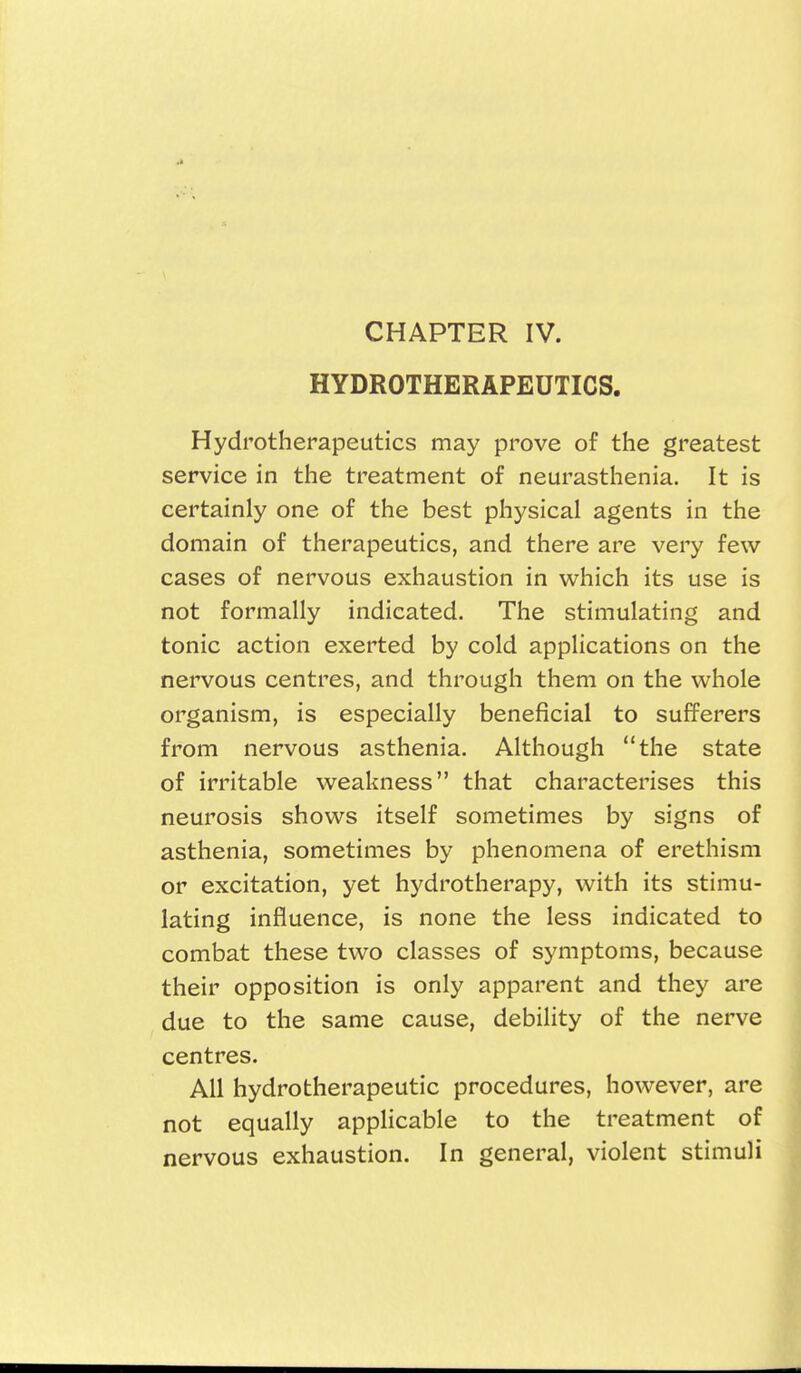 CHAPTER IV. HYDROTHERAPEUTICS. Hydrotherapeutics may prove of the greatest service in the treatment of neurasthenia. It is certainly one of the best physical agents in the domain of therapeutics, and there are very few cases of nervous exhaustion in which its use is not formally indicated. The stimulating and tonic action exerted by cold applications on the nervous centres, and through them on the whole organism, is especially beneficial to sufferers from nervous asthenia. Although the state of irritable weakness that characterises this neurosis shows itself sometimes by signs of asthenia, sometimes by phenomena of erethism or excitation, yet hydrotherapy, with its stimu- lating influence, is none the less indicated to combat these two classes of symptoms, because their opposition is only apparent and they are due to the same cause, debility of the nerve centres. All hydrotherapeutic procedures, however, are not equally applicable to the treatment of nervous exhaustion. In general, violent stimuli