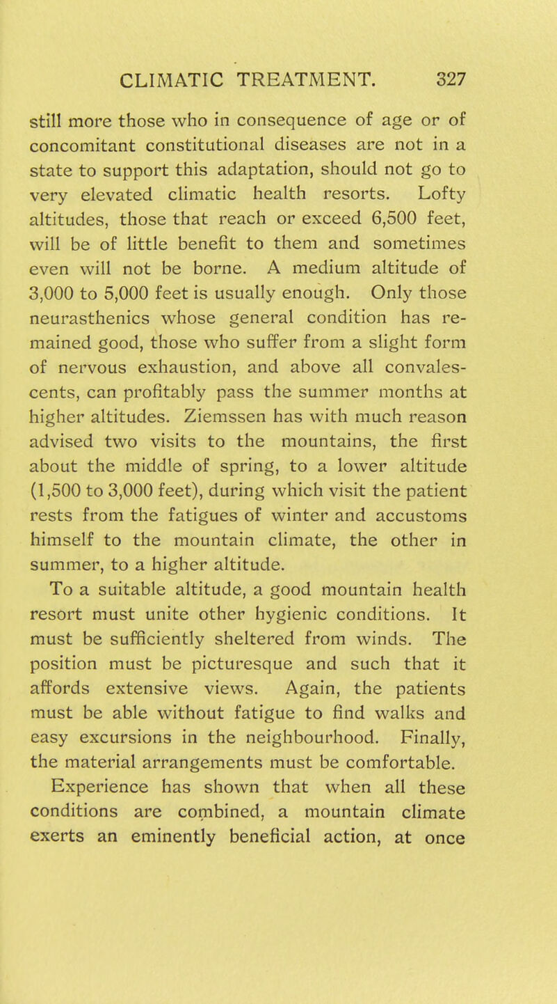 still more those who in consequence of age or of concomitant constitutional diseases are not in a state to support this adaptation, should not go to very elevated climatic health resorts. Lofty altitudes, those that reach or exceed 6,500 feet, will be of little benefit to them and sometimes even will not be borne. A medium altitude of 3,000 to 5,000 feet is usually enough. Only those neurasthenics whose general condition has re- mained good, those who suffer from a slight form of nervous exhaustion, and above all convales- cents, can profitably pass the summer months at higher altitudes. Ziemssen has with much reason advised two visits to the mountains, the first about the middle of spring, to a lower altitude (1,500 to 3,000 feet), during which visit the patient rests from the fatigues of winter and accustoms himself to the mountain climate, the other in summer, to a higher altitude. To a suitable altitude, a good mountain health resort must unite other hygienic conditions. It must be sufficiently sheltered from winds. The position must be picturesque and such that it affords extensive views. Again, the patients must be able without fatigue to find walks and easy excursions in the neighbourhood. Finally, the material arrangements must be comfortable. Experience has shown that when all these conditions are combined, a mountain climate exerts an eminently beneficial action, at once