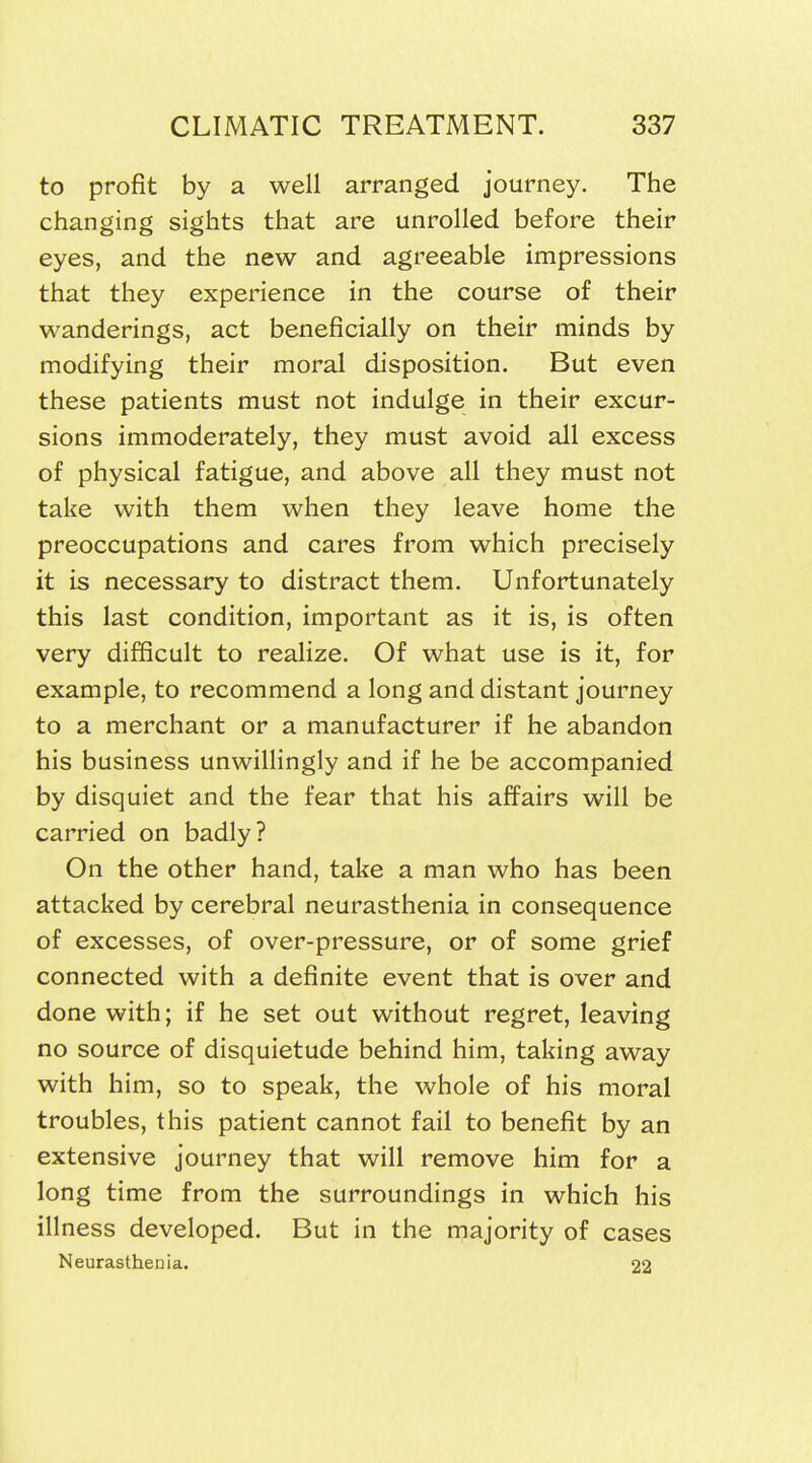 to profit by a well arranged journey. The changing sights that are unrolled before their eyes, and the new and agreeable impressions that they experience in the course of their wanderings, act beneficially on their minds by modifying their moral disposition. But even these patients must not indulge in their excur- sions immoderately, they must avoid all excess of physical fatigue, and above all they must not take with them when they leave home the preoccupations and cares from which precisely it is necessary to distract them. Unfortunately this last condition, important as it is, is often very difficult to realize. Of what use is it, for example, to recommend a long and distant journey to a merchant or a manufacturer if he abandon his business unwillingly and if he be accompanied by disquiet and the fear that his affairs will be carried on badly? On the other hand, take a man who has been attacked by cerebral neurasthenia in consequence of excesses, of over-pressure, or of some grief connected with a definite event that is over and done with; if he set out without regret, leaving no source of disquietude behind him, taking away with him, so to speak, the whole of his moral troubles, this patient cannot fail to benefit by an extensive journey that will remove him for a long time from the surroundings in which his illness developed. But in the majority of cases Neurasthenia. 22