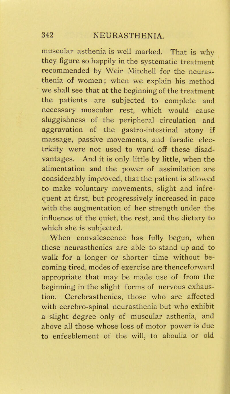 muscular asthenia is well marked. That is why they figure so happily in the systematic treatment recommended by Weir Mitchell for the neuras- thenia of women; when we explain his method we shall see that at the beginning of the treatment the patients are subjected to complete and necessary muscular rest, which would cause sluggishness of the peripheral circulation and aggravation of the gastro-intestinal atony if massage, passive movements, and faradic elec- tricity were not used to ward off these disad- vantages. And it is only little by little, when the alimentation and the power of assimilation are considerably improved, that the patient is allowed to make voluntary movements, slight and infre- quent at first, but progressively increased in pace with the augmentation of her strength under the influence of the quiet, the rest, and the dietary to which she is subjected. When convalescence has fully begun, when these neurasthenics are able to stand up and to walk for a longer or shorter time without be- coming tired, modes of exercise are thenceforward appropriate that may be made use of from the beginning in the shght forms of nervous exhaus- tion, Cerebrasthenics, those who are aff^ected with cerebro-spinal neurasthenia but who exhibit a slight degree only of muscular asthenia, and above all those whose loss of motor power is due to enfeeblement of the will, to aboulia or old