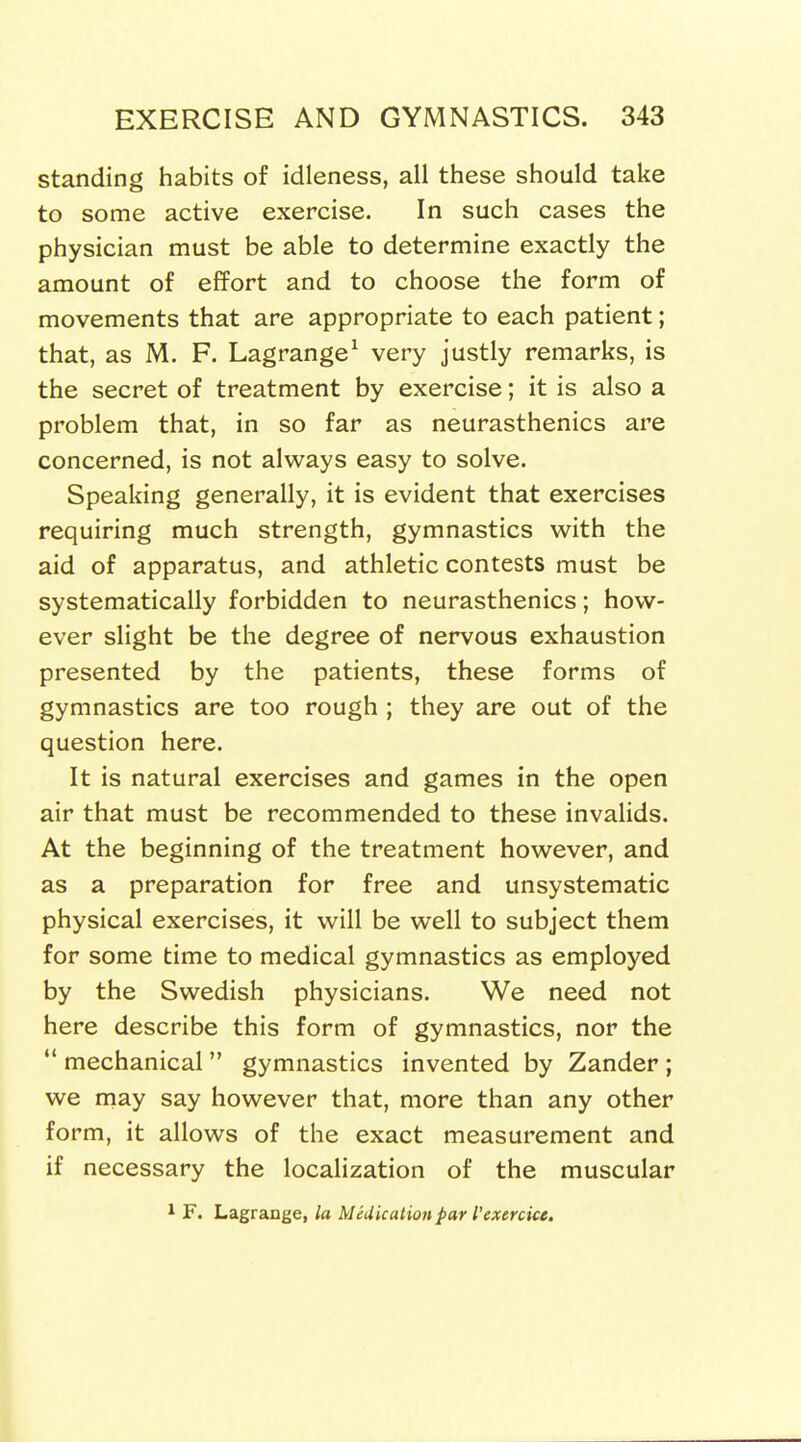 standing habits of idleness, all these should take to some active exercise. In such cases the physician must be able to determine exactly the amount of effort and to choose the form of movements that are appropriate to each patient; that, as M. F. Lagrange^ very justly remarks, is the secret of treatment by exercise; it is also a problem that, in so far as neurasthenics are concerned, is not always easy to solve. Speaking generally, it is evident that exercises requiring much strength, gymnastics with the aid of apparatus, and athletic contests must be systematically forbidden to neurasthenics; how- ever slight be the degree of nervous exhaustion presented by the patients, these forms of gymnastics are too rough ; they are out of the question here. It is natural exercises and games in the open air that must be recommended to these invalids. At the beginning of the treatment however, and as a preparation for free and unsystematic physical exercises, it will be well to subject them for some time to medical gymnastics as employed by the Swedish physicians. We need not here describe this form of gymnastics, nor the ** mechanical  gymnastics invented by Zander ; we may say however that, more than any other form, it allows of the exact measurement and if necessary the localization of the muscular 1 F. Lagrange, la Medication par I'exercice.