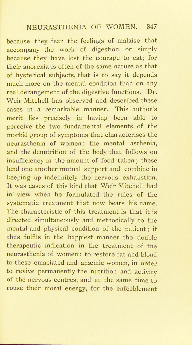 because they fear the feelings of malaise that accompany the work of digestion, or simply because they have lost the courage to eat; for their anorexia is often of the same nature as that of hysterical subjects, that is to say it depends much more on the mental condition than on any real derangement of the digestive functions. Dr. Weir Mitchell has observed and described these cases in a remarkable manner. This author's merit lies precisely in having been able to perceive the two fundamental elements of the morbid group of symptoms that characterises the neurasthenia of women: the mental asthenia, and the denutrition of the body that follows on insufficiency in the amount of food taken ; these lend one another mutual support and combine in keeping up indefinitely the nervous exhaustion. It was cases of this kind that Weir Mitchell had in view when he formulated the rules of the systematic treatment that now bears his name. The characteristic of this treatment is that it is directed simultaneously and methodically to the mental and physical condition of the patient; it thus fulfils in the happiest manner the double therapeutic indication in the treatment of the neurasthenia of women : to restore fat and blood to these emaciated and anaemic women, in order to revive permanently the nutrition and activity of the nervous centres, and at the same time to rouse their moral energy, for the enfeeblement