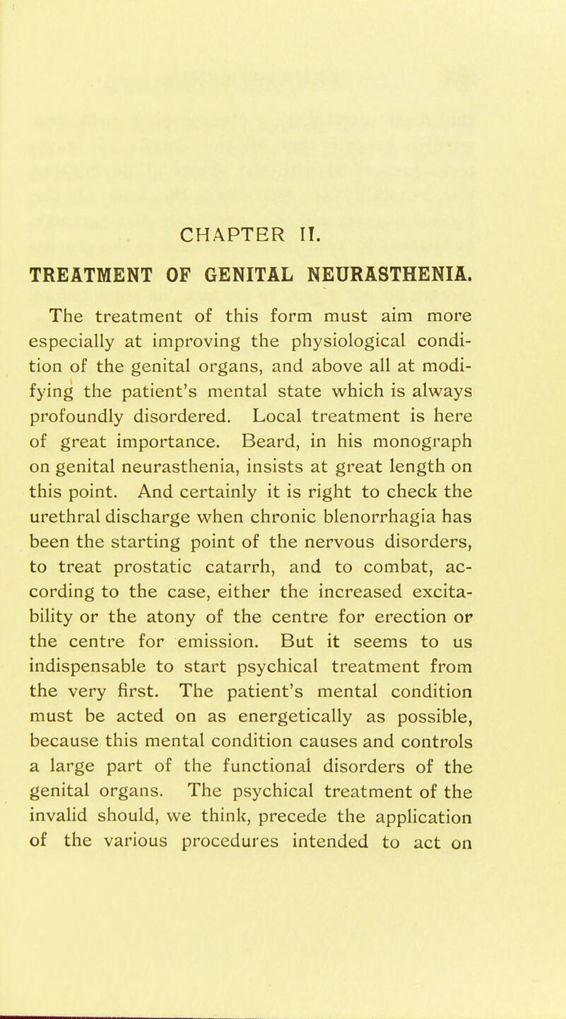 CHAPTER II. TREATMENT OF GENITAL NEURASTHENIA. The treatment of this form must aim more especially at improving the physiological condi- tion of the genital organs, and above all at modi- fying the patient's mental state which is always profoundly disordered. Local treatment is here of great importance. Beard, in his monograph on genital neurasthenia, insists at great length on this point. And certainly it is right to check the urethral discharge when chronic Menorrhagia has been the starting point of the nervous disorders, to treat prostatic catarrh, and to combat, ac- cording to the case, either the increased excita- bility or the atony of the centre for erection or the centre for emission. But it seems to us indispensable to start psychical treatment from the very first. The patient's mental condition must be acted on as energetically as possible, because this mental condition causes and controls a large part of the functional disorders of the genital organs. The psychical treatment of the invalid should, we think, precede the application of the various procedures intended to act on