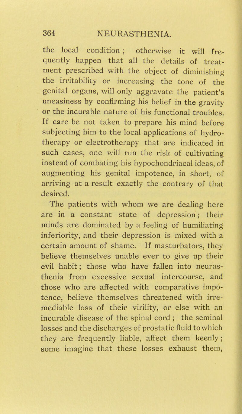 the local condition ; otherwise it will fre- quently happen that all the details of treat- ment prescribed with the object of diminishing the irritability or increasing the tone of the genital organs, will only aggravate the patient's uneasiness by confirming his belief in the gravity or the incurable nature of his functional troubles. If care be not taken to prepare his mind before subjecting him to the local applications of hydro- therapy or electrotherapy that are indicated in such cases, one will run the risk of cultivating instead of combating his hypochondriacal ideas, of augmenting his genital impotence, in short, of arriving at a result exactly the contrary of that desired. The patients with whom we are deahng here are in a constant state of depression; their minds are dominated by a feeling of humiliating inferiority, and their depression is mixed with a certain amount of shame. If masturbators, they believe themselves unable ever to give up their evil habit; those who have fallen into neuras- thenia from excessive sexual intercourse, and those who are affected with comparative impo- tence, believe themselves threatened with irre- mediable loss of their virility, or else with an incurable disease of the spinal cord ; the seminal losses and the discharges of prostatic fluid to which they are frequently liable, afi^ect them keenly; some imagine that these losses exhaust them,