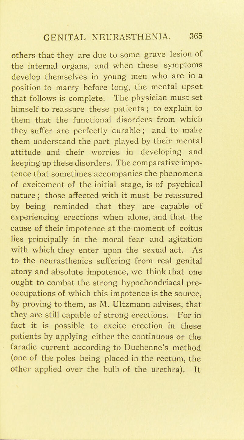 others that they are due to some grave lesion of the internal organs, and when these symptoms develop themselves in young men who are in a position to marry before long, the mental upset that follows is complete. The physician must set himself to reassure these patients ; to explain to them that the functional disorders from which they suffer are perfectly curable ; and to make them understand the part played by their mental attitude and their worries in developing and keeping up these disorders. The comparative impo- tence that sometimes accompanies the phenomena of excitement of the initial stage, is of psychical nature ; those affected with it must be reassured by being reminded that they are capable of experiencing erections when alone, and that the cause of their impotence at the moment of coitus lies principally in the moral fear and agitation with which they enter upon the sexual act. As to the neurasthenics suffering from real genital atony and absolute impotence, we think that one ought to combat the strong hypochondriacal pre- occupations of which this impotence is the source, by proving to them, as M. Ultzmann advises, that they are still capable of strong erections. For in fact it is possible to excite erection in these patients by applying either the continuous or the faradic current according to Duchenne's method (one of the poles being placed in the rectum, the other applied over the bulb of the urethra). It