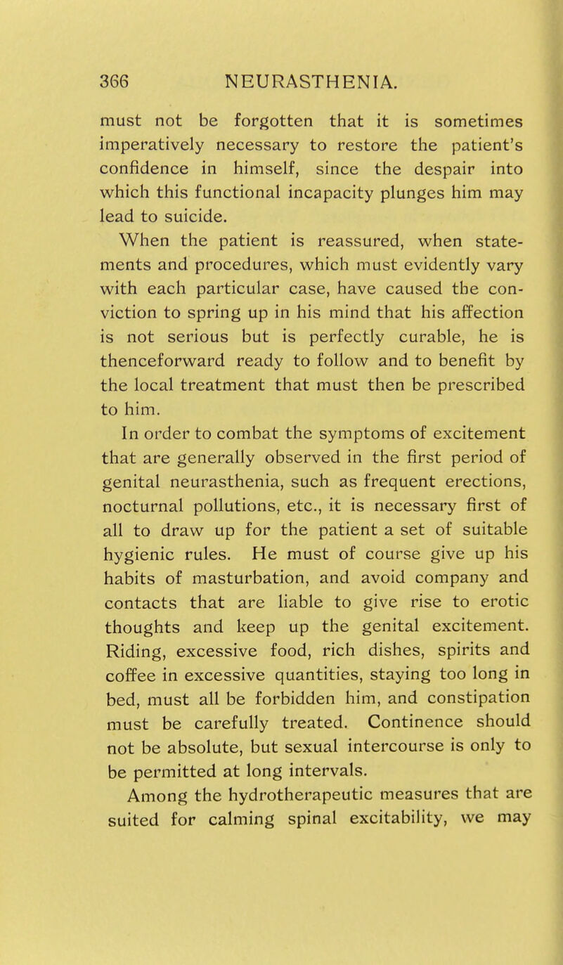 must not be forgotten that it is sometimes imperatively necessary to restore the patient's confidence in himself, since the despair into which this functional incapacity plunges him may lead to suicide. When the patient is reassured, when state- ments and procedures, which must evidently vary with each particular case, have caused the con- viction to spring up in his mind that his affection is not serious but is perfectly curable, he is thenceforward ready to follow and to benefit by the local treatment that must then be prescribed to him. In order to combat the symptoms of excitement that are generally observed in the first period of genital neurasthenia, such as frequent erections, nocturnal pollutions, etc., it is necessary first of all to draw up for the patient a set of suitable hygienic rules. He must of course give up his habits of masturbation, and avoid company and contacts that are liable to give rise to erotic thoughts and keep up the genital excitement. Riding, excessive food, rich dishes, spirits and coffee in excessive quantities, staying too long in bed, must all be forbidden him, and constipation must be carefully treated. Continence should not be absolute, but sexual intercourse is only to be permitted at long intervals. Among the hydrotherapeutic measures that are suited for calming spinal excitability, we may