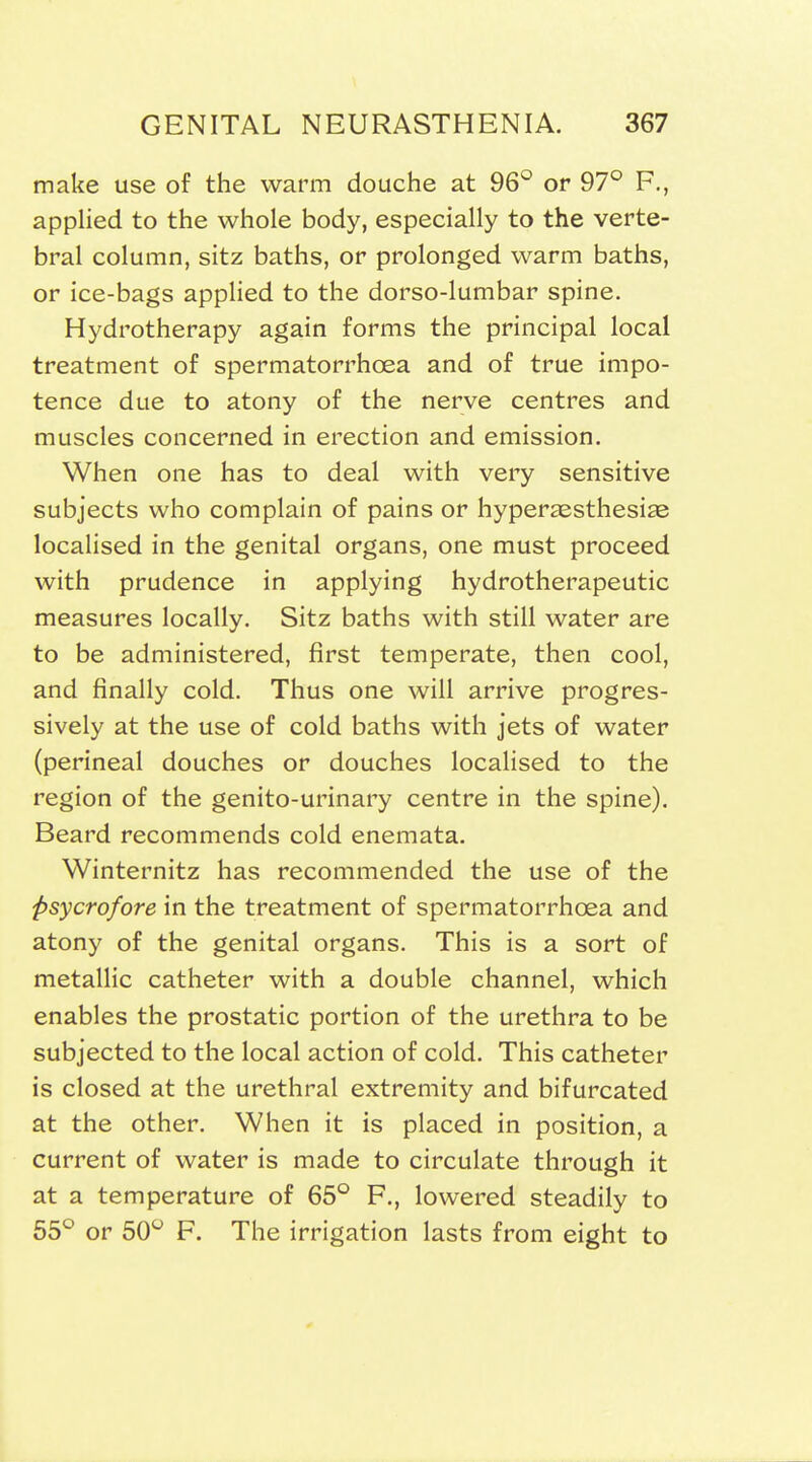 make use of the warm douche at 96*^ or 97° F., applied to the whole body, especially to the verte- bral column, sitz baths, or prolonged warm baths, or ice-bags applied to the dorso-lumbar spine. Hydrotherapy again forms the principal local treatment of spermatorrhoea and of true impo- tence due to atony of the nerve centres and muscles concerned in erection and emission. When one has to deal with very sensitive subjects who complain of pains or hypersesthesiae localised in the genital organs, one must proceed with prudence in applying hydrotherapeutic measures locally. Sitz baths with still water are to be administered, first temperate, then cool, and finally cold. Thus one will arrive progres- sively at the use of cold baths with jets of water (perineal douches or douches localised to the region of the genito-urinary centre in the spine). Beard recommends cold enemata. Winternitz has recommended the use of the psycrofore in the treatment of spermatorrhoea and atony of the genital organs. This is a sort of metallic catheter with a double channel, which enables the prostatic portion of the urethra to be subjected to the local action of cold. This catheter is closed at the urethral extremity and bifurcated at the other. When it is placed in position, a current of water is made to circulate through it at a temperature of 65^^ P., lowered steadily to 55° or 50° F. The irrigation lasts from eight to