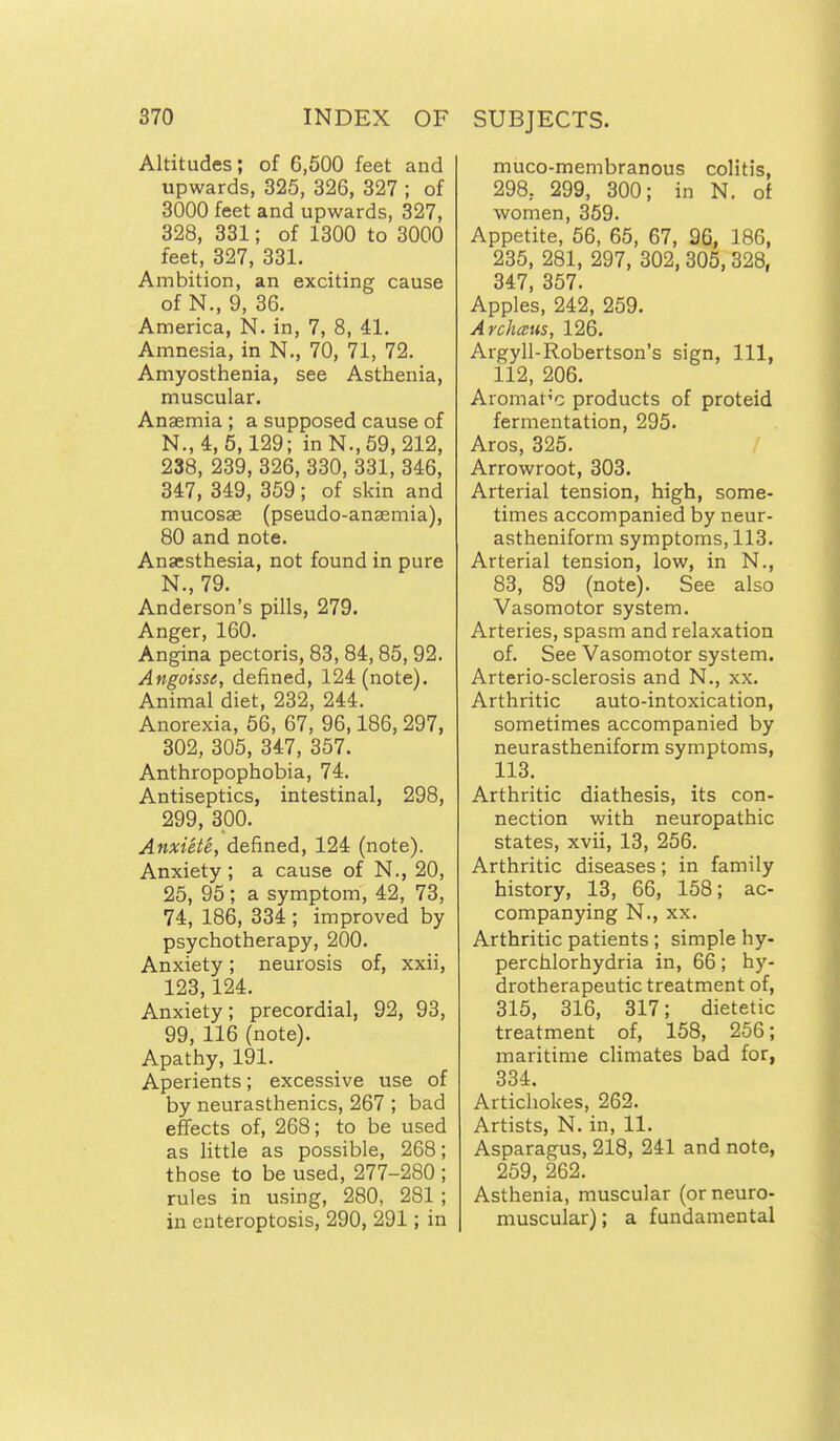 Altitudes; of 6,600 feet and upwards, 325, 326, 327 ; of 3000 feet and upwards, 327, 328, 331; of 1300 to 3000 feet, 327, 331. Ambition, an exciting cause of N., 9, 36. America, N. in, 7, 8, 41. Amnesia, in N., 70, 71, 72. Amyosthenia, see Asthenia, muscular. Anaemia ; a supposed cause of N., 4, 5,129; in N., 69, 212, 238, 239, 326, 330, 331, 346, 347, 349, 359; of skin and mucosae (pseudo-anaemia), 80 and note. Anaesthesia, not found in pure N., 79. Anderson's pills, 279. Anger, 160. Angina pectoris, 83, 84,85, 92. Angoisse, defined, 124 (note). Animal diet, 232, 244. Anorexia, 66, 67, 96,186, 297, 302, 305, 347, 357. Anthropophobia, 74. Antiseptics, intestinal, 298, 299, 300. Anxiete, defined, 124 (note). Anxiety ; a cause of N., 20, 25, 95; a symptom, 42, 73, 74, 186, 334 ; improved by psychotherapy, 200. Anxiety; neurosis of, xxii, 123,124. Anxiety; precordial, 92, 93, 99, 116 (note). Apathy, 191. Aperients; excessive use of by neurasthenics, 267 ; bad effects of, 268; to be used as little as possible, 268; those to be used, 277-280 ; rules in using, 280, 281 ; in enteroptosis, 290, 291; in muco-membranous colitis, 298, 299, 300; in N. of women, 359. Appetite, 56, 65, 67, 96, 186, 235, 281, 297, 302, 305,328, 347, 357. Apples, 242, 259. Archcvus, 126. Argyll-Robertson's sign. 111, 112, 206. Aromatic products of proteid fermentation, 295. Aros, 326. Arrowroot, 303. Arterial tension, high, some- times accompanied by neur- astheniform symptoms, 113. Arterial tension, low, in N., 83, 89 (note). See also Vasomotor system. Arteries, spasm and relaxation of. See Vasomotor system. Arterio-sclerosis and N., xx. Arthritic auto-intoxication, sometimes accompanied by neurastheniform symptoms, 113. Arthritic diathesis, its con- nection with neuropathic states, xvii, 13, 266. Arthritic diseases; in family history, 13, 66, 158; ac- companying N., XX. Arthritic patients ; simple hy- perchlorhydria in, 66; hy- drotherapeutic treatment of, 316, 316, 317; dietetic treatment of, 158, 256; maritime climates bad for, 334. Artichokes, 262. Artists, N. in, 11. Asparagus, 218, 241 and note, 259, 262. Asthenia, muscular (or neuro- muscular); a fundamental