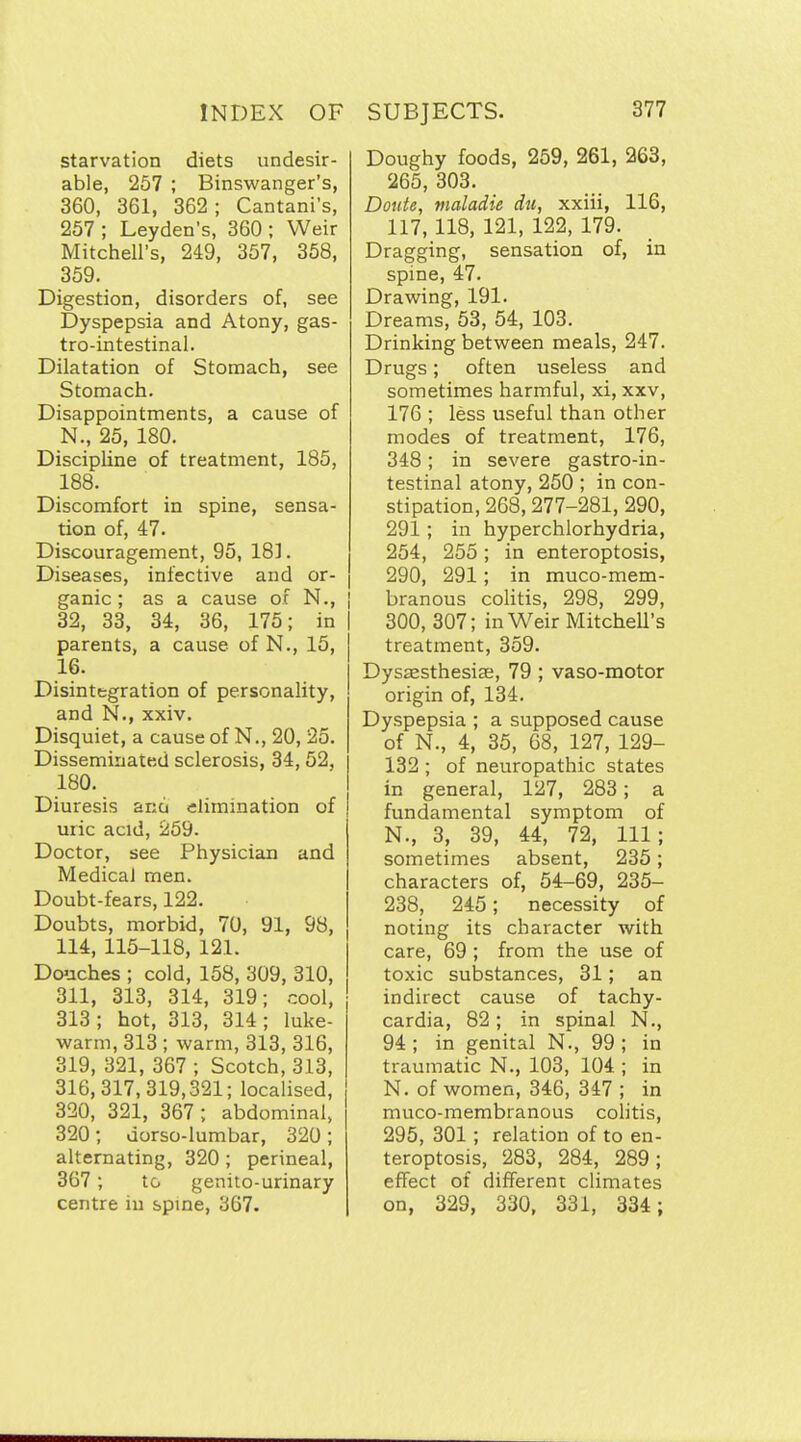 starvation diets undesir- able, 257 ; Binswanger's, 360, 361, 362 ; Cantani's, 257 ; Leyden's, 360 ; Weir Mitchell's, 249, 357, 358, 359. Digestion, disorders of, see Dyspepsia and Atony, gas- tro-intestinal. Dilatation of Stomach, see Stomach. Disappointments, a cause of N., 25, 180. Discipline of treatment, 185, 188. Discomfort in spine, sensa- tion of, 47. Discouragement, 95, 181. Diseases, infective and or- ganic ; as a cause ox N., i 32, 33, 34, 36, 175; in parents, a cause of N., 15, 16. Disintegration of personality, and N., xxiv. Disquiet, a cause of N., 20, 25. Disseminated sclerosis, 34,52, 180. Diuresis ano elimination of uiic acid, 259. Doctor, see Physician and Medical men. Doubt-fears, 122. Doubts, morbid, 70, 91, 98, 114, 115-118, 121. Douches ; cold, 158, 309, 310, 311, 313, 314, 319; cool, 313; hot, 313, 314; luke- warm, 313 ; warm, 313, 316, 319, 321, 367 ; Scotch, 313, 316,317,319,321; localised, 320, 321, 367 ; abdominal, 320; dorso-lumbar, 320; alternating, 320 ; perineal, 367 ; to genito-urinary centre in spme, 367. Doughy foods, 259, 261, 263, 265, 303. Doute, maladie du, xxiii, 116, 117, 118, 121, 122, 179. Dragging, sensation of, in spine, 47. Drawing, 191. Dreams, 53, 54, 103. Drinking between meals, 247. Drugs; often useless and sometimes harmful, xi, xxv, 176 ; less useful than other modes of treatment, 176, 348; in severe gastro-in- testinal atony, 250 ; in con- stipation, 268,277-281, 290, 291; in hyperchlorhydria, 254, 255; in enteroptosis, 290, 291 ; in muco-mem- i branous coUtis, 298, 299, 300, 307; in Weir MitcheU's treatment, 359. Dysaesthesiae, 79 ; vaso-motor origin of, 134. Dyspepsia ; a supposed cause of N., 4, 35, 68, 127, 129- 132 ; of neuropathic states in general, 127, 283 ; a fundamental symptom of N., 3, 39, 44, 72, 111; sometimes absent, 235; characters of, 54-69, 235- 238, 245; necessity of noting its character with care, 69 ; from the use of toxic substances, 31; an indirect cause of tachy- cardia, 82; in spinal N., 94 ; in genital N., 99 ; in traumatic N., 103, 104 ; in N. of women, 346, 347 ; in muco-membranous cohtis, 295, 301 ; relation of to en- teroptosis, 283, 284, 289; effect of different climates on, 329, 330, 331, 334;