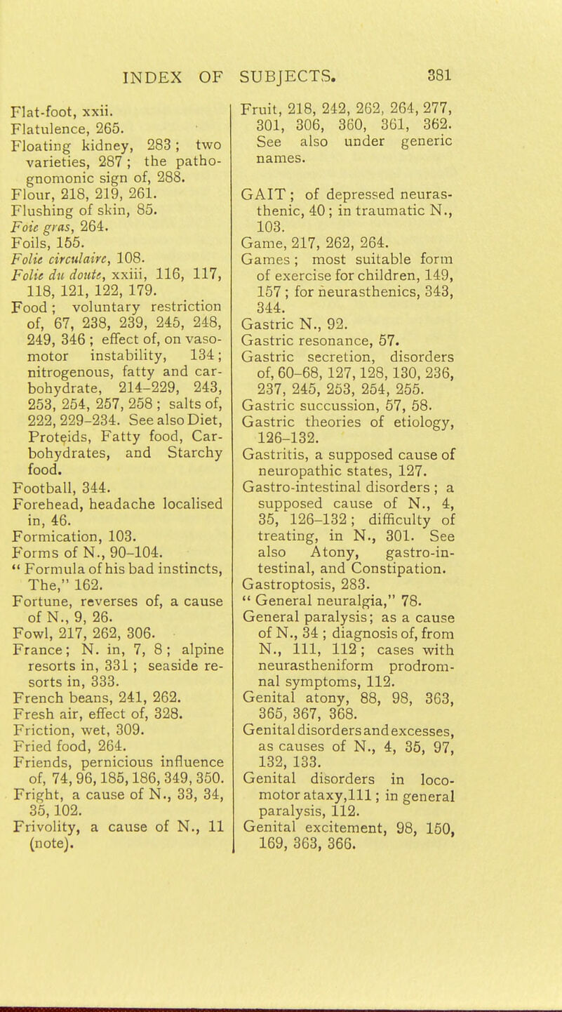 Flat-foot, xxii. Flatulence, 265. Floating kidney, 283 ; two varieties, 287 ; the patho- gnomonic sign of, 288. Flour, 218, 219, 261. Flushing of skin, 85. Foir. gras, 264. Foils, 165. Folie circulaire, 108. Folie du douU, xxiii, 116, 117, 118, 121, 122, 179. Food; voluntary restriction of, 67, 238, 239, 245, 248, 249, 346 ; effect of, on vaso- motor instability, 134; nitrogenous, fatty and car- bohydrate, 214-229, 243, 253, 254, 257, 258 ; salts of, 222, 229-234. See also Diet, Proteids, Fatty food, Car- bohydrates, and Starchy food. Football, 344. Forehead, headache localised in, 46. Formication, 103. Forms of N., 90-104.  Formula of his bad instincts, The, 162. Fortune, reverses of, a cause of N., 9, 26. Fowl, 217, 262, 306. France; N. in, 7, 8; alpine resorts in, 331 ; seaside re- sorts in, 333. French beans, 241, 262. Fresh air, effect of, 328. Friction, wet, 309. Fried food, 264. Friends, pernicious influence of, 74, 96,185,186, 349, 350. Fright, a cause of N., 33, 34, 35,102. Frivolity, a cause of N., 11 (note). Fruit, 218, 242, 262, 264, 277, 301, 306, 360, 361, 362. See also under generic names. GAIT ; of depressed neuras- thenic, 40; in traumatic N., 103. Game, 217, 262, 264. Games ; most suitable form of exercise for children, 149, 157 ; for neurasthenics, 343, 344. Gastric N., 92. Gastric resonance, 57. Gastric secretion, disorders of, 60-68, 127,128,130, 236, 237, 245, 253, 254, 255. Gastric succussion, 57, 58. Gastric theories of etiology, 126-132. Gastritis, a supposed cause of neuropathic states, 127. Gastro-intestinal disorders; a supposed cause of N., 4, 35, 126-132; difficulty of treating, in N., 301. See also Atony, gastro-in- testinal, and Constipation. Gastroptosis, 283.  General neuralgia, 78. General paralysis; as a cause of N., 34 ; diagnosis of, from N., Ill, 112; cases with neurastheniform prodrom- nal symptoms, 112. Genital atony, 88, 98, 363, 365, 367, 368. Genital disorders and excesses, as causes of N., 4, 35, 97, 132, 133. Genital disorders in loco- motor ataxy,lll ; in general paralysis, 112. Genital excitement, 98, 150, 169, 363, 366.