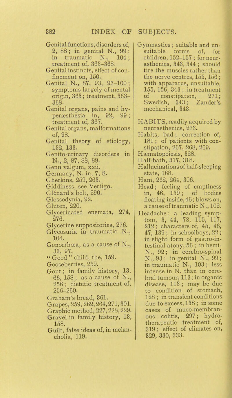 Genital functions, disorders of, 2, 88 ; in genital N., 99 ; in traumatic N., 104; treatment of, 363-368, Genital instincts, effect of con- finement on, 150. Genital N., 87, 93, 97-100 ; symptoms largely of mental origin, 363; treatment, 363- 368. Genital organs, pains and hy- peraesthesia in, 92, 99; treatment of, 367. Genital organs, malformations of, 98. Genital theory of etiology, 132, 133. Genito-urinary disorders in N., 2, 87, 88, 89. Genu valgum, xxii. Germany, N. in, 7, 8. Gherkins, 259, 263. _ Giddiness, see Vertigo. Glenard's belt, 290. Glossodynia, 92. Gluten, 220. Glycerinated enemata, 274, 276. Glycerine suppositories, 276. Glycosuria in traumatic N., 104. Gonorrhoea, as a cause of N., 33 97.  Good  child, the, 159. Gooseberries, 259. Gout; in family history, 13, 66, 158 ; as a cause of N., 256 ; dietetic treatment of, 256-260. Graham's bread, 361. Grapes, 259, 262,264,271,301. Graphic method, 227,228,229. Gravel in family history, 13, 158. Guilt, false ideas of, in melan- cholia, 119. Gymnastics ; suitable and un- suitable forms of, for children, 152-157 ; for neur- asthenics, 343, 344 ; should tire the muscles rather than the nerve centres, 155, 156 ; with apparatus, unsuitable, 155, 156, 343; in treatment of constipation, 271; Swedish, 343; Zander's mechanical, 343. HABITS, readily acquired by neurasthenics, 273. Habits, bad; correction of, 181 ; of patients with con- stipation, 267, 268, 269. Haematopoiesis, 328. Half-bath, 317, 318. Hallucinationsof half-sleeping state, 168. Ham, 262, 264, 306. Head; feeling of emptiness in, 46, 139; of bodies floating inside, 46; blows on, a cause of traumatic N., 102. Headache; a leading symp- tom, 3, 44, 78, 115, 117, 212 ; characters of, 45, 46, 47, 139 ; in schoolboys, 22 ; in slight form of gastro-in- testinal atony, 56 ; in hemi- N., 92; in cerebro-spinal N., 93 ; in genital N., 99 ; in traumatic N., 103 ; less intense in N. than in cere- bral tumour, 113; in organic disease, 113 ; may be due to condition of stomach, 128 ; in transient conditions due to excess, 138 ; in some cases of muco-membran- ous colitis, 297; hydro- therapeutic treatment of, 319 ; effect of climates on, 329, 330, 333.