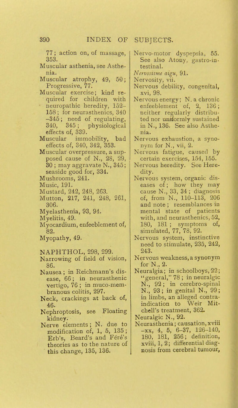 77; action on, of massage, 353. Muscular asthenia, see Asthe- nia. Muscular atrophy, 49, 50; Progressive, 77. Muscular exercise; kind re- quired for children with ■ neuropathic heredity, 152- 158 ; for neurasthenics, 340 -345; need of regulating, 340, 345 ; physiological effects of, 339. Muscular immobility, bad effects of, 340, 342, 353. Muscular overpressure, a sup- posed cause of N., 28, 29, 30 ; may aggravate N., 345; seaside good for, 334. Mushrooms, 241. Music 191. Mustard, 242, 248, 263. Mutton, 217, 241, 248, 261, 306. Myelasthenia, 93, 94. Myelitis, 49. Myocardium, eufeeblement of, 82. Myopathy, 49. NAPHTHOL, 298, 299. Narrowing of field of vision, 86. Nausea ; in Reichmann's dis- ease, 66; in neurasthenic vertigo, 76 ; in muco-mem- branous colitis, 297. Neck, crackings at back of, 46. Nephroptosis, see Floating kidney. Nerve elements; N. due to modification of, 1, 5, 135 ; Erb's, Beard's and Fare's theories as to the nature of this change, 135, 136. Nervo-motor dyspepsia, 55. See also Atony, gastro-in- testinal. Nervosisme aigu, 91. Nervosity, vii. Nervous debility, congenital, xvi, 98. Nervous energy; N. a chronic enfeeblement of, 2, 136; neither regularly distribu- ted nor unSormly sustained in N., 136. See also Asthe- nia. Nervous exhaustion, a syno- nym for N., vii, 2. Nervous fatigue, caused by certain exercises, 154, 155. Nervous heredity. See Here- dity. Nervous system, organic dis- eases of; how they may cause N., 33, 34 ; diagnosis of, from N., 110-113, 206 and note ; resemblances in mental state of patients with, and neurasthenics, 52, 180, 181 ; symptoms of, simulated, 77, 78, 92. Nervous system, instinctive need to stimulate, 235, 242, 243. Nervous weakness, a synonym for N., 2. Neuralgia; in schoolboys, 22; general, 78 ; in neuralgic N., 92; in cerebro-spinal N., 93; in genital N., 99; in limbs, an alleged contra- indication to Weir Mit- chell's treatment, 362. Neuralgic N., 92. Neurasthenia; causation,xviii -XX, 4, 5, 6-37, 126-140, 180, 181, 256; definition, xviii, 1, 2; differential diag- nosis from cerebral tumour.