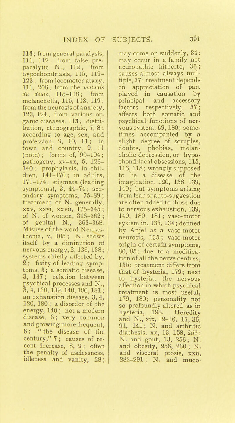 ]13; from general paralysis, 111, 112. Irom false pre- paralytic N , 112. from hypochoijdriasis, 115, 119- 123 , from locomotor ataxy, 111, 206, from the maladie du douie, 115-118; from melancholia, 115, 118, 119 ; from the neurosis of anxiety, 123, 124, from various or- ganic diseases, 113 , distri- bution, ethnographic, 7, 8 ; according to age, sex, and profession, 9, 10, 11 ; in town and country, 9, 11 (note) ; forms of, 90-104 ; pathogeny, xv-xx, 5, 126- 140 ; prophylaxis, in chil- dren, 141-170; in adults, 171-174; stigmata (leading symptoms), 3, 44-74; sec- ondary symptoms, 75-89 ; treatment of N. generally, XXV, xxvi, xxvii, 175-345 ; of N. of women, 346-362 ; of genital N,, 363-363. Misuse of the word Neuras- thenia, V, 105 ; N. shows itself by a diminution of nervous energy, 2, 136, 138; systems chiefly aflfected by, 2 ; fixity of leading symp- toms, 3; a somatic disease, 3, 137; relation between psychical processes and N.. 3,4, 138,139,140,180,181; an exhaustion disease, 3, 4, 120, 180 ; a disorder of the energy, 140 ; not a modern disease, 6; very common and growing more frequent, 6;  the disease of the century, 7; causes of re- cent increase, 8, 9; often the penalty of uselessness, idleness and vanity, 28; may come on suddenly, 34; may occur in a family not neuropathic hitherto, 36; causes almost always mul- tiple, 37; treatment depends on appreciation of part played in causation by principal and accessory factors respectively, 37; affects both somatic and psychical functions of ner- vous system, 69,180; some- times accompanied by a slight degree of scruples, doubts, phobias, melan- cholic depression, or hypo- chondriacal obsessions, 115, 116, 118; wrongly supposed to be a disease of the imagination, 120, 138, 139, 140; but symptoms arising from fear or auto-suggestion are often added to those due to nervous exhaustion, 139, 140, 180, 181; vaso-motor system in, 133, 134; defined by Anjel as a vaso-motor neurosis, 135 ; vaso-motor origin of certain symptoms, 80, 85; due to a modifica- tion of all the nerve centres, 135; treatment differs from that of hysteria, 179; next to hysteria, the nervous affection in which psychical treatment is most useful, 179, 180; personality not so profoundly altered as in hysteria, 198. Heredity and N., xix, 12-16, 17, 36, 91, 141; N. and arthritic diathesis, xx, 13, 158, 256 ; N. and gout, 13, 256; N. and obesity, 256, 260; N. and visceral ptosis, xxii, 282-291; N. and muco-