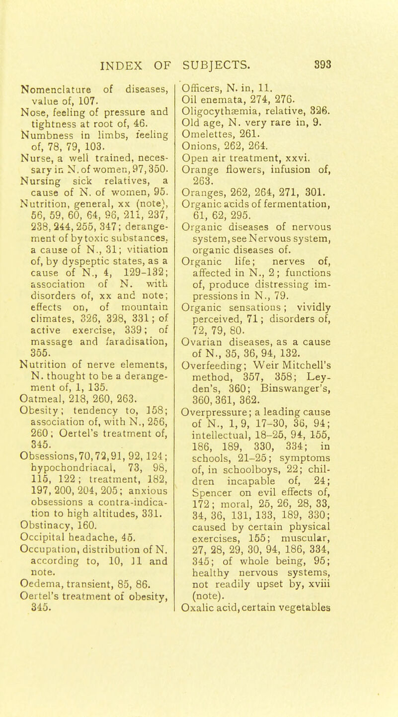 Nomenclature of diseases, value of, 107. Nose, feeling of pressure and tightness at root of, 46. Numbness in limbs, feeling of, 78, 79, 103. Nurse, a well trained, neces- sary in N. of women, 97,350. Nursing sick relatives, a cause of N. of women, 95. Nutrition, general, xx (note), 66, 59, 60, 64, 98, 211, 237, 238, 244, 255, 347; derange- ment of by toxic substances, a cause of N., 31; vitiation of, by dvspeptic states, as a cause of N., 4, 129-132; association of N. with disorders of, xx and note; effects on, of mountain climates, 326, 398, 331; of active exercise, 339; of massage and faradisation, 355. Nutrition of nerve elements, N. thought to be a derange- ment of, 1, 135. Oatmeal, 218, 260, 263. Obesity; tendency to, 158; association of, with N., 256, 260; Oertel's treatment of, 345. Obsessions,70,72,91, 92, 124; hypochondriacal, 73, 98, 115, 122; treatment, 182, 197,200, 204, 205; anxious obsessions a contra-indica- tion to high altitudes, 331. Obstinacy, 160. Occipital headache, 45. Occupation, distribution of N. according to, 10, 11 and note. Oedema, transient, 85, 86. Oertel's treatment of obesity, 345. Officers, N. in, 11, Oil enemata, 274, 276. Oligocythaemia, relative, 336. Old age, N. very rare in, 9. Omelettes, 261. Onions, 262, 264. Open air treatment, xxvi. Orange flowers, infusion of, 263. Oranges, 262, 264, 271, 301. Organic acids of fermentation, 61, 62, 295. Organic diseases of nervous system, see Nervous system, organic diseases of. Organic life; nerves of, affected in N., 2; functions of, produce distressing im- pressions in N., 79. Organic sensations; vividly perceived, 71; disorders of, 72, 79, 80. Ovarian diseases, as a cause of N., 35, 36, 94, 132. Overfeedmg; Weir Mitchell's method, 357, 358; Ley- den's, 360; Binsvvanger's, 360,361, 362. Overpressure; a leading cause of N., 1, 9, 17-30, 36, 94; intellectual, 18-25, 94, 155, 186, 189, 330, 334; in schools, 21-25; symptoms of, in schoolboys, 22; chil- dren incapable of, 24; Spencer on evil effects of, 172; moral, 25, 26, 28, 33, 34, 36, 131, 133, 189, 330; caused by certain physical exercises, 155; muscular, 27, 28, 29, 30, 94, 186, 334, 345; of whole being, 95; healthy nervous systems, not readily upset by, xviii (note). Oxalic acid, certain vegetables