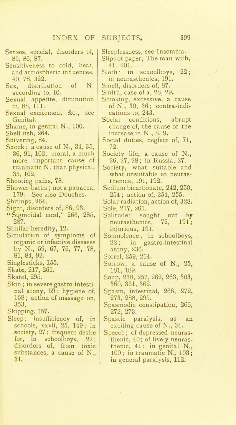 Senses, special, disorders of, 85, 86, 87. Sensitiveness to cold, heat, and atmospheric influences, 40, 78, 3'22. Sex, distribution of N, according to, 10. Sexual appetite, diminution in, 88, 111. Sexual excitement &c., see Genital. Shame, in genital N., 100. Shell-fish, 264. Shivering, 84. Shock ; a cause of N., 34, 35, 36, 91, 102; moral, a much more important cause of traumatic N. than physical, 35, 102. Shooting pains, 78. Shower-baths ; not a panacea, 179. See also Douches. Shrimps, 264. Sight, disorders of, 86, 93. Sigmoidal cord, 266, 285, 287. Similar heredity, 12. Simulation of symptoms of organic or infective diseases by N., 59, 67, 76, 77, 78, 81, 84, 92. Singlesticks, 155. Skate, 217, 261. Skatol, 295. Skin ; in severe gastro-intesti- nal atony, 59 ; hygiene of, 158 ; action of massage on, 353. Skipping, 157. Sleep; insufficiency of, in schools, xxvii, 25, 149; in society, 27 ; frequent desire for, in schoolboys, 22; disorders of, from toxic substances, a cause of N., 31. Sleeplessness, see Insomnia. Slips of paper, The man with, 41, 201. Sloth; in schoolboys, 22; in neurasthenics, 191. Smell, disorders of, 87. Smith, case of a, 28, 29. Smoking, excessive, a cause of N., 30, 36; contra-indi- cations to, 243. Social conditions, abrupt change of, the cause of the increase in N., 8, 9. Social duties, neglect of, 71, 72. Society life, a cause of N., 26, 27, 28; in Russia, 27. Society, what suitable and what unsuitable to neuras- thenics, 191, 192. Sodium bicarbonate, 242, 250, 254 ; action of, 254, 255. Solar radiation, action of, 328. Sole, 217, 261. Solitude; sought out by neurasthenics, 72, 191; injurious, 191. Somnolence; in schoolboys, 22; in gastro-intestinal atony, 236. Sorrel, 259, 264. Sorrow, a cause of N., 25, 181, 189. Soup, 238, 257, 262, 263, 303, 360, 361, 362. Spasm, intestinal, 266, 272, 273, 288, 295. Spasmodic constipation, 266, 272, 273. Spastic paralysis, as an exciting cause of N., 34. Speech; of depressed neuras- thenic, 40; of lively neuras- thenic, 41; in genital N., 100 ; in traumatic N., 103 ; iu general paralysis, 112.