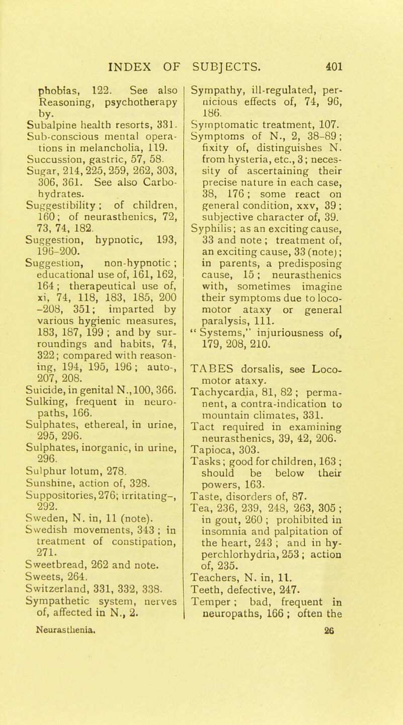 phobias, 122. See also Reasoning, psychotherapy by. Subalpine health resorts, 331. Sub-conscious mental opera- tions in melanchoUa, 119. Succussion, gastric, 57, 58. Sugar, 214,225, 259, 262, 303, 306, 361. See also Carbo- hydrates. Suggestibility; of children, 160; of neurasthenics, 72, 73, 74, 182. Suggestion, hypnotic, 193, 196-200. Suggestion, non-hypnotic ; educational use of, 161, 162, 164; therapeutical use of, xi, 74, 118, 183, 185, 200 -208, 351; imparted by various hygienic measures, 183, 187, 199 ; and by sur- roundings and habits, 74, 322; compared with reason- ing, 194, 195, 196; auto-, 207, 208. Suicide, in genital N.,100, 366. Sulking, frequent in neuro- paths, 166. Sulphates, ethereal, in urine, 295, 296. Sulphates, inorganic, in urine, 296. Sulphur lotum, 278. Sunshine, action of, 328. Suppositories, 276; irritating-, 292. Sweden, N. in, 11 (note). Swedish movements, 343 ; in treatment of constipation, 271. Sweetbread, 262 and note. Sweets, 264. Switzerland, 331, 332, 338. Sympathetic system, nerves of, aflfected in N., 2. Neurastheaia. Sympathy, ill-regulated, per- nicious effects of, 74, 96, 186. Symptomatic treatment, 107. Symptoms of N., 2, 38-89; fixity of, distinguishes N. from hysteria, etc., 3; neces- sity of ascertaining their precise nature in each case, 38, 176; some react on general condition, xxv, 39 ; subjective character of, 39. Syphilis; as an exciting cause, 33 and note ; treatment of, an exciting cause, 33 (note); in parents, a predisposing cause, 15; neurasthenics with, sometimes imagine their symptoms due to loco- motor ataxy or general paralysis, 111.  Systems, injuriousness of, 179, 208, 210. TABES dorsalis, see Loco- motor ataxy. Tachycardia, 81, 82 ; perma- nent, a contra-indication to mountain climates, 331. Tact required in examining neurasthenics, 39, 42, 206. Tapioca, 303. Tasks; good for children, 163 ; should be below their powers, 163. Taste, disorders of, 87. Tea, 236, 239, 248, 263, 305 ; in gout, 260 ; prohibited in insomnia and palpitation of the heart, 243 ; and in hy- perchlorhydria, 253; action of, 235. Teachers, N. in, 11. Teeth, defective, 247. Temper; bad, frequent in neuropaths, 166 ; often the 26