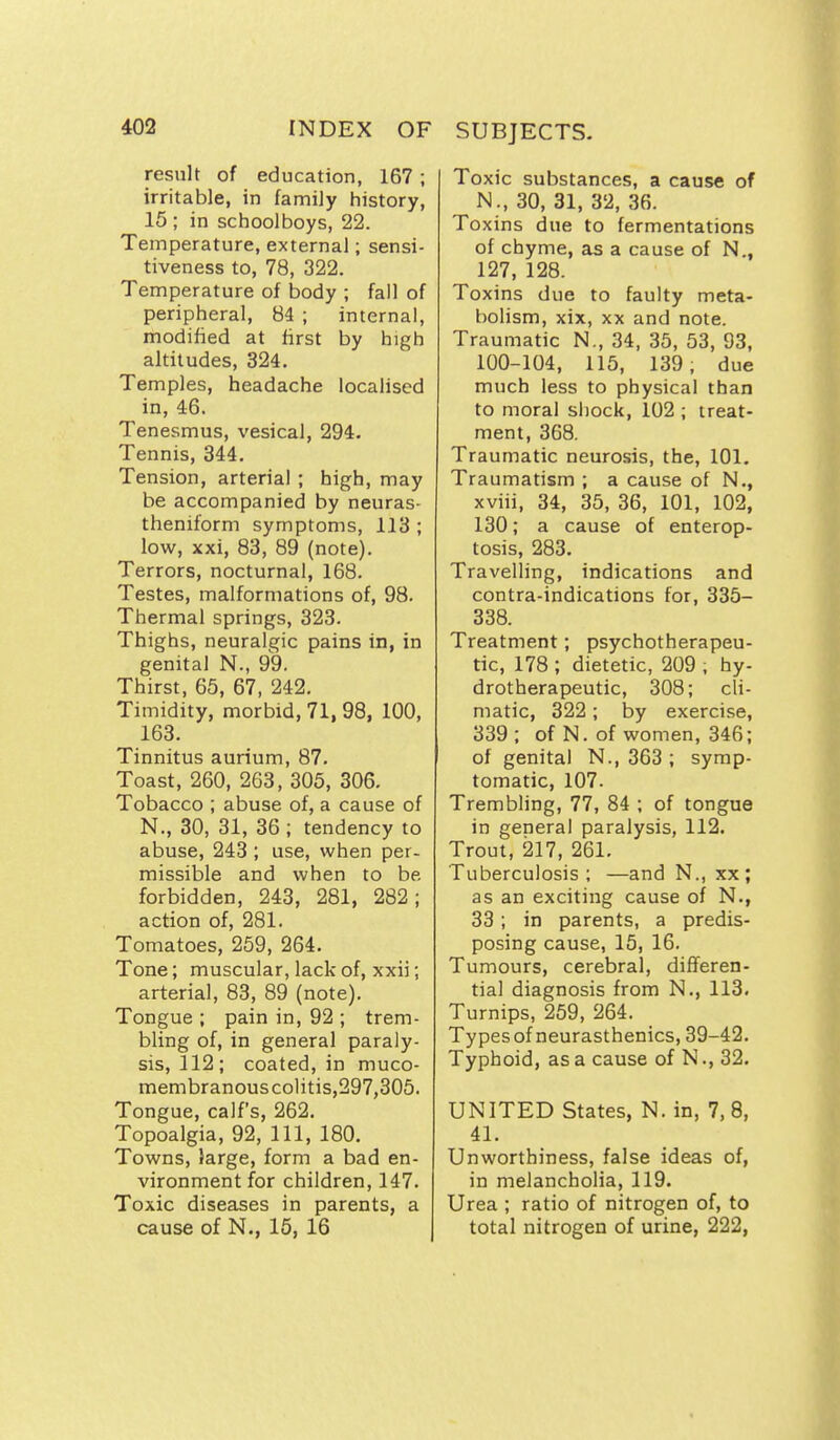 result of education, 167 ; irritable, in family history, 15 ; in schoolboys, 22. Temperature, external; sensi- tiveness to, 78, 322. Temperature of body ; fall of peripheral, 84 ; internal, modified at first by high altitudes, 324. Temples, headache localised in, 46. Tenesmus, vesical, 294. Tennis, 344. Tension, arterial ; high, may be accompanied by neuras- theniform symptoms, 113 ; low, xxi, 83, 89 (note). Terrors, nocturnal, 168. Testes, malformations of, 98. Thermal springs, 323. Thighs, neuralgic pains in, in genital N., 99. Thirst, 65, 67, 242. Timidity, morbid, 71, 98, ICQ, 163. Tinnitus aurium, 87. Toast, 260, 263, 305, 306. Tobacco ; abuse of, a cause of N., 30, 31, 36 ; tendency to abuse, 243 ; use, when per- missible and when to be forbidden, 243, 281, 282; action of, 281. Tomatoes, 259, 264. Tone; muscular, lack of, xxii; arterial, 83, 89 (note). Tongue ; pain in, 92 ; trem- bling of, in general paraly- sis, 112; coated, in muco- membranouscolitis,297,305. Tongue, calf's, 262. Topoalgia, 92, 111, 180. Towns, large, form a bad en- vironment for children, 147. Toxic diseases in parents, a cause of N., 16, 16 Toxic substances, a cause of N., 30, 31, 32, 36. Toxins due to fermentations of chyme, as a cause of N., 127, 128. Toxins due to faulty meta- bolism, xix, XX and note. Traumatic N., 34, 35, 53, 93, 100-104, 115, 139, due much less to physical than to moral shock, 102 ; treat- ment, 368. Traumatic neurosis, the, 101. Traumatism ; a cause of N., xviii, 34, 35, 36, 101, 102, 130; a cause of enterop- tosis, 283. Travelling, indications and contra-indications for, 335- 338. Treatment; psychotherapeu- tic, 178 ; dietetic, 209 ; hy- drotherapeutic, 308; cli- matic, 322; by exercise, 339 ; of N. of women, 346; of genital N., 363 ; symp- tomatic, 107. Trembling, 77, 84 ; of tongue in general paralysis, 112. Trout, 217, 261. Tuberculosis ; —and N., xx ; as an exciting cause of N., 33; in parents, a predis- posing cause, 15, 16. Tumours, cerebral, differen- tial diagnosis from N., 113, Turnips, 259, 264. Types of neurasthenics, 39-42. Typhoid, as a cause of N., 32. UNITED States, N. in, 7, 8, 41. Unworthiness, false ideas of, in melancholia, 119. Urea ; ratio of nitrogen of, to total nitrogen of urine, 222,