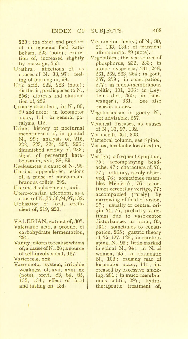 223 ; the chief end product of nitrogenous food kata- bolisni, 223 (note) ; excre- tion of, increased slightly by massage, 353. Urethra; affections of, as causes of N., 33, 97 ; feel- ing of burning in, 99. Uric acid, 222, 223 (note); diathesis, predisposes to N., 256; diuresis and elimina- tion of, 259. Urinary disorders; in N., 88, 89 and note ; in locomotor ataxy, 111 ; in general pa- ralysis, 112. Urine; history of nocturnal incontinence of, in genital N., 98; analysis of, 216, 222, 223, 224, 295, 296; diminished acidity of, 233 ; signs of perverted kata- bolisra in, xvii, 88, 89. Uselessness, a cause of N., 28- Uterine appendages, lesions of, a cause of muco-mem- branous colitis, 292. Uterine displacements, xxii. Utero-ovarian affections, as a cause of N.,35,36,94,97,132. Utilisation of food, coeffi- cient of, 219, 220. VALERIAN, extract of, 307. Valerianic acid, a product of carbohydrate fermentation, 295. Vanity; efforts to realise whims of, a causeof N., 28; a source of self-involvement, 167. Varicocele, xxii. Vaso-motor system, irritable weakness of, xvii, xviii, xx (note), xxvi, 83, 8-4, 85, 133, 134; effect of food and fasting on, 134. Vaso-motor theory ; of N., 80, 81, 133, 134; of transient albuminuria, 89 (note). Vegetables; the best source of phosphorus, 232, 233; in atonic dyspepsia, 241, 248, 261,262,263, 264; in gout, 257, 259 ; in constipation, 277 ; in muco-membranous colitis, 301, 306; in Ley- den's diet, 360; in Bins- wanger's, 361. See also generic names. Vegetarianism in gouty N., not advisable, 257. Venereal diseases, as causes of N., 33, 97, 132. Vermicelli, 261, 303. Vertebral column, see Spine. Vertex, headache localised in, 46. Vertigo; a frequent symptom, 75; accompanying head- ache, 47 ; characters of, 76, 77 ; rotatory, rarely obser- ved, 76; sometimes resem- bles Meniere's, 76; some- times cerebellar vertigo, 77; accompanied (rarely) by narrowing of field of vision, 87 ; usually of central ori- gin, 75, 76; probably some- times due to vaso-motor disturbances in brain, 85, 134; sometimes to consti- pation, 265; gastric theory of, 75,127, 128 ; in cerebro- spinal N., 93; little marked in spinal N., 94 ; in N. of women, 95; in traumatic N., 103 ; causing fear of locomotor ataxy. 111; in- creased by excessive smok- ing, 281; in muco-membra- nous colitis, 297; hydro- therapeutic treatment of,